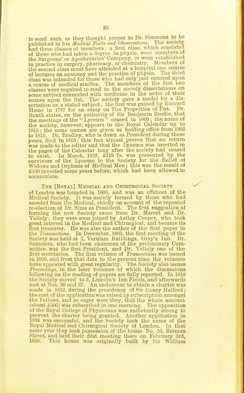 to send such as they thought proper to Dr. Simmons to be n’ fished in his Medical Facts and Observations. i tie society three classes of members : a first class, which consisted of those who had taken a degree in physic, were members of the Surgeons’ or Apothecaries’ Company, or were established in practice in surgery, pharmacy, or chemistry. Members of the second class must have attended at a hospital one course of lectures on anatomy and the practice of physic, the third class was intended for those who had only just entered upon a course of medical studies. The members of the first two classes were required to read to the society dissertations on some subject connected with medicine in the order of their names upon the list. The society gave a medal for a dis- sertation on a stated subject; the first was gained by Everard Home in 1787 for an essay on The Properties of Pus. Dr. Routh states, on the authority of Sir Benjamin Brodie, that the meetings of the “ Lyceum ” ceased in 1809; the name of the society, however, appears in the Royal Calendar up to 1815; the same names are given as holding office from 1802 to 1815. Dr. Bradley, who is down as President during these years, died in 1813; this fact almost proves that no return was made to the editor and that the Lyceum was inserted in the pages of the Calendar long after the society had ceased to exist. In March, 1858, £119 7s. was presented by the survivors of the Lyceum to the Society for the Relief of Widows and Orphans of Medical Men; this was the result of £100 invested some years before, which had been allowed to accumulate. The [Royal] Medical and Chibubgical Society of London was founded in 1805, and was an offshoot of the Medical Society. It was mainly formed by those who had seceded from the Medical, chiefly on account of the repeated re-election of Dr. Sims as President. The first suggestion of forming the new Society came from Dr. Marcet and Dr. Yelloly; they were soon joined by Astley Cooper, who took great interest in the Medical and Chirurgical, and became its first treasurer. He was also the author of the first paper in the Transactions. In December, 1805, the first meeting of the Society was held at 2, Verulam Buildings, Gray’s Inn. Dr. Saunders, who had been chairman of the preliminary Com- mittee, was the first President, and Dr. Yelloly one of the first secretaries. The first volume of Transactions was issued in 1809, and from that date to the present time the volumes have appeared with great regularity. The Society also issues Proceedings, in the later volumes of which the discussions following on the reading of papers are fully reported. In 1810 the Society moved to 3, Lincoln’s Inn Fields, and afterwards met at Nos. 30 and 57. An endeavour to obtain a charter was made in 1812, during the presidency of Sir Henry Halford; the cost of the application was raised by subscription amongst the Fellows, and so eager were they, that the whole amount (about £500) was subscribed in one morning. The opposition of the Royal College of Physicians was sufficiently strong to prevent the charter being granted. Another application in 1834 was successful, and the Society took the name of the Royal Medical and Chirurgical Society of London. In that same year they took possession of the house No. 53, Berners Street, and held their first meeting there on February 3rd, 1835. This house was originally built by Sir William