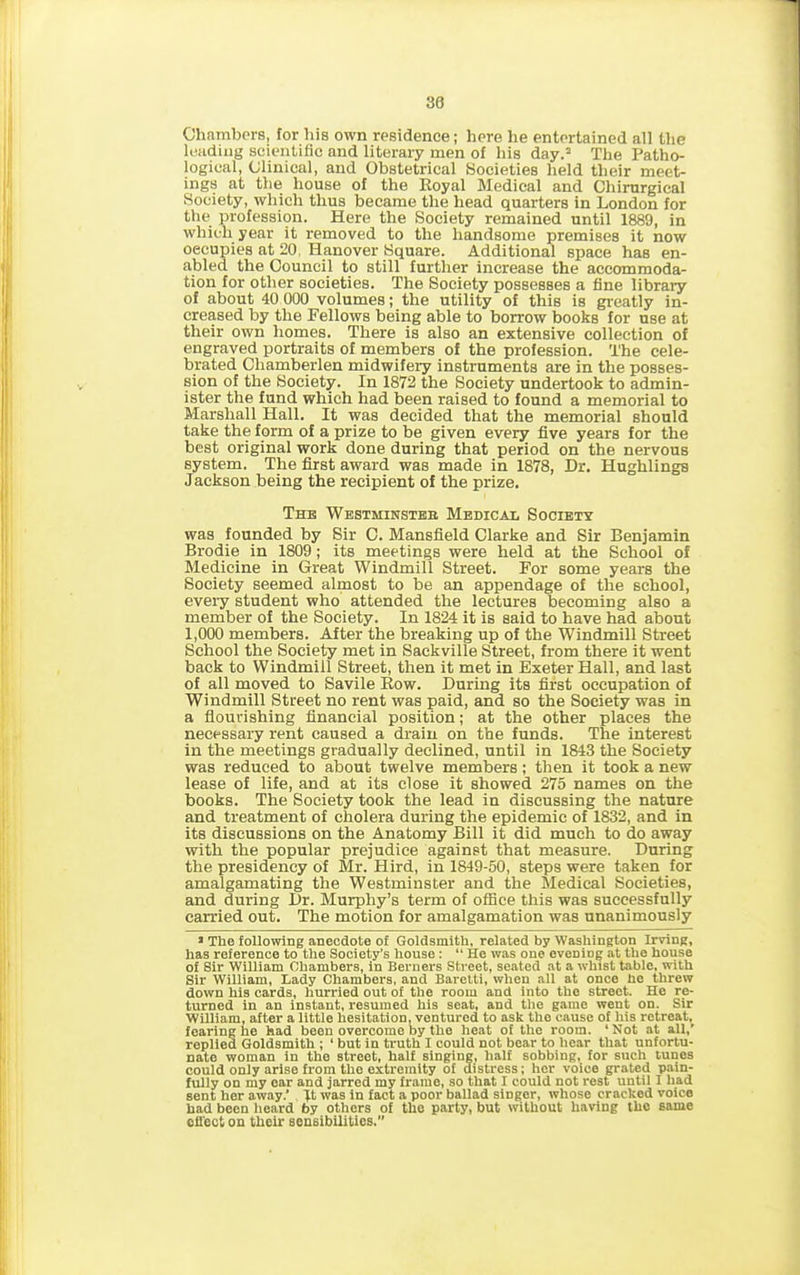 30 Chambers, for his own residence; here he entertained all the leading scientific and literary men of his day.2 The Patho- logical, Clinical, and Obstetrical Societies held their meet- ings at the house of the Royal Medical and Chirurgical Society, which thus became the head quarters in London for the profession. Here the Society remained until 1889, in which year it removed to the handsome premises it now occupies at 20, Hanover Square. Additional space has en- abled the Council to still further increase the accommoda- tion for other societies. The Society possesses a fine library of about 40 000 volumes; the utility of this is greatly in- creased by the Fellows being able to borrow books for use at their own homes. There is also an extensive collection of engraved portraits of members of the profession. The cele- brated Cliamberlen midwifeiy instruments are in the posses- sion of the Society. In 1872 the Society undertook to admin- ister the fund which had been raised to found a memorial to Marshall Hall. It was decided that the memorial should take the form of a prize to be given every five years for the best original work done during that period on the nervous system. The first award was made in 1878, Dr. Hughlings Jackson being the recipient of the prize. The Westhinsteb Medical Society was founded by Sir C. Mansfield Clarke and Sir Benjamin Brodie in 1809; its meetings were held at the School of Medicine in Great Windmill Street. For some years the Society seemed almost to be an appendage of the school, every student who attended the lectures becoming also a member of the Society. In 1824 it is said to have had about 1,000 members. After the breaking up of tbe Windmill Street School the Society met in Sackville Street, from there it went back to Windmill Street, then it met in Exeter Hall, and last of all moved to Savile Row. During its first occupation of Windmill Street no rent was paid, and so the Society was in a flourishing financial position; at the other places the necessary rent caused a drain on the funds. The interest in the meetings gradually declined, until in 1843 the Society was reduced to about twelve members ; then it took a new lease of life, and at its close it showed 275 names on the books. The Society took the lead in discussing the nature and treatment of cholera during the epidemic of 1832, and in its discussions on the Anatomy Bill it did much to do away with the popular prejudice against that measure. During the presidency of Mr. Hird, in 1849-50, steps were taken for amalgamating the Westminster and the Medical Societies, and during Dr. Murphy’s term of office this was successfully carried out. The motion for amalgamation was unanimously » The following anecdote of Goldsmith, related by Washington Irving, has reference to the Society's house: “ He was one evening at the house of Sir William Chambers, in Berners Street, seated at a whist table, with Sir William, Lady Chambers, and Baretti, when all at once he threw down his cards, hurried out of the room and into the street. He re- turned in an instant, resumed his seat, and the game went on. Sir William, after a little hesitation, ventured to ask the cause of his retreat, fearing he had been overcome by the heat of the room. ‘Not at all,’ replied Goldsmith ; ‘ but in truth I could not bear to hear that unfortu- nate woman in the street, half singing, half sobbing, for such tunes could only arise from the extremity of distress; her voice grated pain- fully on my ear and jarred my frame, so that I could not rest until I had sent her away.’ Jt was in fact a poor ballad singer, whose cracked voice had been heard by others of the party, but without having the same effect on their sensibilities.