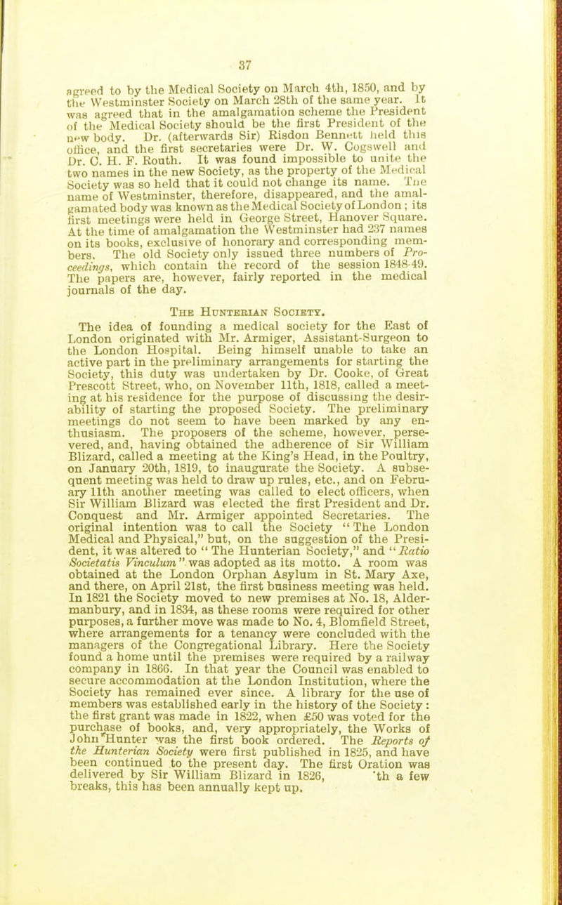 agreed to by the Medical Society on March 4th, 1850, and by the Westminster Society on March 28th of the same year, it was agreed that in the amalgamation scheme the President of the Medical Society should be the first President of the now body. Dr. (afterwards Sir) Risdon Bennett held this olfice, and the first secretaries were Dr. W. Cogswell and Dr. C. H. F. Routh. It was found impossible to unite the two names in the new Society, as the property of the Medical Society was so held that it could not change its name. Tne name of Westminster, therefore, disappeared, and the amal- gamated body was known as the Medical Society of London ; its first meetings were held in George Street, Planover Square. At the time of amalgamation the Westminster had 237 names on its books, exclusive of honorary and corresponding mem- bers. The old Society only issued three numbers of Pro- ceedings, which contain the record of the session 1848-49. The papers are, however, fairly reported in the medical journals of the day. The Hunterian Society. The idea of founding a medical society for the East of London originated with Mr. Armiger, Assistant-Surgeon to the London Hospital. Being himself unable to take an active part in the preliminary arrangements for starting the Society, this duty was undertaken by Dr. Cooke, of Great Prescott Street, who, on November 11th, 1818, called a meet- ing at his residence for the purpose of discussing the desir- ability of starting the proposed Society. The preliminary meetings do not seem to have been marked by any en- thusiasm. The proposers of the scheme, however, perse- vered, and, having obtained the adherence of Sir William Blizard, called a meeting at the King’s Head, in the Poultry, on January 20th, 1819, to inaugurate the Society. A subse- quent meeting was held to draw up rules, etc., and on Febru- ary 11th another meeting was called to elect officers, when Sir William Blizard was elected the first President and Dr. Conquest and Mr. Armiger appointed Secretaries. The original intention was to call the Society “ The London Medical and Physical,” but, on the suggestion of the Presi- dent, it was altered to “ The Hunterian Society,” and 11 Ratio Sodetatis Vinculum ” was adopted as its motto. A room was obtained at the London Orphan Asylum in St. Mary Axe, and there, on April 21st, the first business meeting was held. In 1821 the Society moved to new premises at No. 18, Alder- manbury, and in 1834, as these rooms were required for other purposes, a further move was made to No. 4, Blomfield Street, where arrangements for a tenancy were concluded with the managers of the Congregational Library. Here the Society found a home until the premises were required by a railway company in 1866. In that year the Council was enabled to secure accommodation at the London Institution, where the Society has remained ever since. A library for the use of members was established early in the history of the Society : the first grant was made in 1822, when £50 was voted for the purchase of books, and, very appropriately, the Works of John Hunter was the first book ordered. The Reports of the Hunterian Society were first published in 1825, and have been continued to the present day. The first Oration was delivered by Sir William Blizard in 1826, 'th a few breaks, this has been annually kept up.