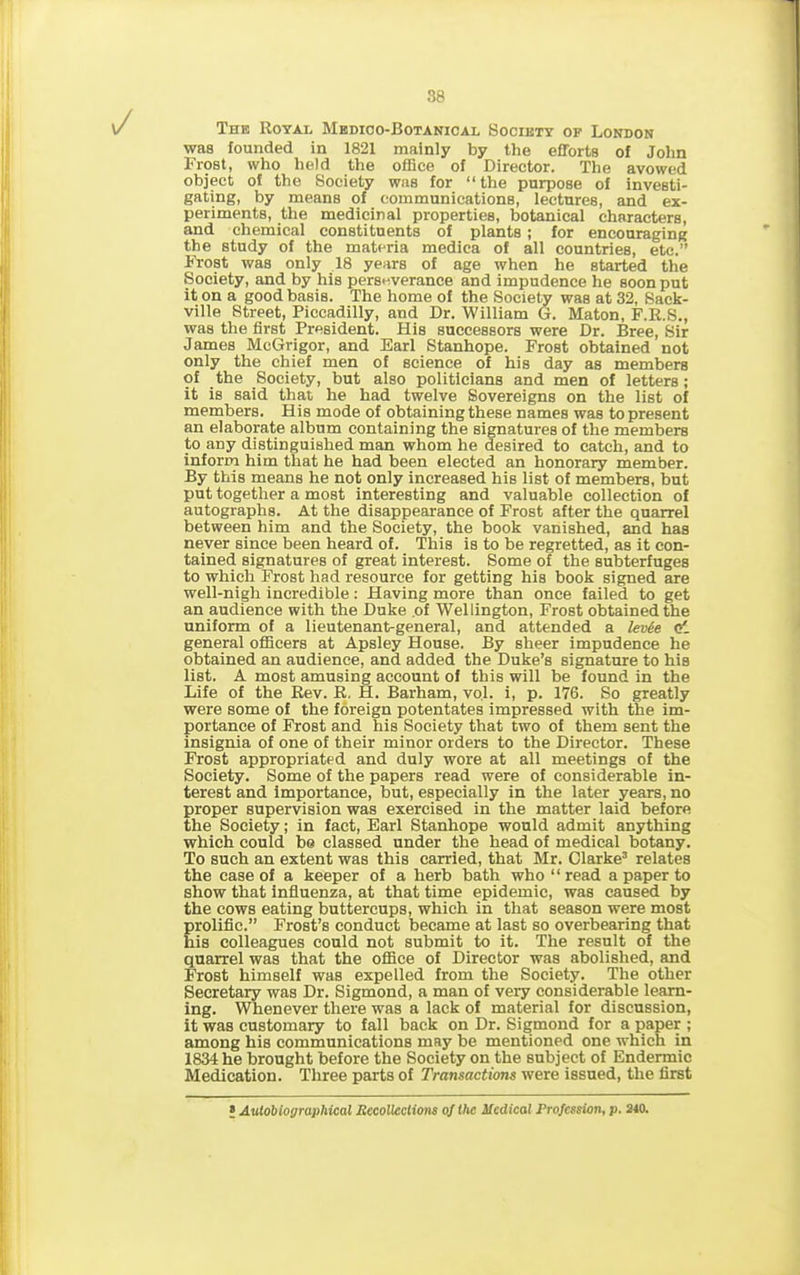 The Royal Medico-Botanical Society of London was founded in 1821 mainly by the efforts of John Frost, who held the office of Director. The avowed object of the Society was for “ the purpose of investi- gating, by means of communications, lectures, and ex- periments, the medicinal properties, botanical characters, and chemical constituents of plants; for encouraging the study of the materia medica of all countries, etc.” Frost was only 18 years of age when he started the Society, and by his perseverance and impudence he soon put it on a good basis. The home of the Society was at 32, Sack- ville Street, Piccadilly, and Dr. William G. Maton, F.R.S., was the first President. His successors were Dr. Bree, Sir James McGrigor, and Earl Stanhope. Frost obtained not only the chief men of science of his day as members of the Society, but also politicians and men of letters ; it is said that he had twelve Sovereigns on the list of members. His mode of obtaining these names was to present an elaborate album containing the signatures of the members to any distinguished man whom he desired to catch, and to inform him that he had been elected an honorary member. By this means he not only increased his list of members, but put together a most interesting and valuable collection of autographs. At the disappearance of Frost after the quarrel between him and the Society, the book vanished, and has never since been heard of. This is to be regretted, as it con- tained signatures of great interest. Some of the subterfuges to which Frost had resource for getting his book signed are well-nigh incredible: Having more than once failed to get an audience with the Duke .of Wellington, Frost obtained the uniform of a lieutenant-general, and attended a levie o', general officers at Apsley House. By sheer impudence he obtained an audience, and added the Duke’s signature to his list. A most amusing account of this will be found in the Life of the Rev. R. H. Barham, vo.l. i, p. 176. So greatly were some of the foreign potentates impressed with the im- portance of Frost and his Society that two of them sent the insignia of one of their minor orders to the Director. These Frost appropriated and duly wore at all meetings of the Society. Some of the papers read were of considerable in- terest and importance, but, especially in the later years, no proper supervision was exercised in the matter laid before the Society; in fact, Earl Stanhope would admit anything which could be classed under the head of medical botany. To such an extent was this carried, that Mr. Clarke3 relates the case of a keeper of a herb bath who “read a paper to show that influenza, at that time epidemic, was caused by the cows eating buttercups, which in that season were most prolific.” Frost’s conduct became at last so overbearing that his colleagues could not submit to it. The result of the quarrel was that the office of Director was abolished, and Frost himself was expelled from the Society. The other Secretary was Dr. Sigmond, a man of very considerable learn- ing. Whenever there was a lack of material for discussion, it was customary to fall back on Dr. Sigmond for a paper ; among his communications may be mentioned one which in 1834 he brought before the Society on the subject of Endermic Medication. Three parts of Transactions were issued, the first > Autobiographical Recollections of the Medical Profession, p. 240.