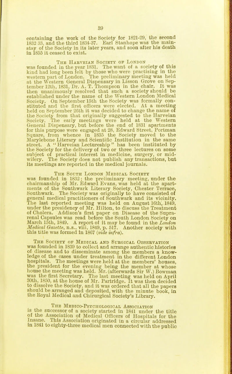 89 containing the work of the Society for 1821-29, the second 1832 33, and the third 1834-37. Earl Stanhope was the main- stay of the Society in its later years, and soon after his death in 1855 it ceased to exist. The Habveian Society of London was founded in the year 1831. The want of a society of this kind had long been felt by those who were practising in the western part of London. The preliminary meeting was held at the Western General Dispensary in Lisson Grove on Sep- tember 12th, 1831, Dr. A. T. Thompson in the chair. It was then unanimously resolved that such a society should be established under the name of the Western London Medical Society. On September 15th the Society was formally con- stituted and the first officers were elected. At a meeting held on September 26th it was decided to change the name of the Society from that originally suggested to the Harveian Society. The eaily meetings were held at the Western General Dispensary, but before the end of 1831 apartments for this purpose were engaged at 28, Edward Street, Portman Square, from whence in 1835 the Society moved to the Marylebone Literary and Scientific Institution in the same street. A “ Harveian Lectureship ” has been instituted by the Society for the delivery of two or three lectures on some subject of practical interest in medicine, surgery, or mid- wifery. The Society does not publish any transactions, but its meetings are reported in the medical journals. The South London Medical Society was founded in 1832; the preliminary meeting, under the chairmanship of Mr. Edward Evans, was held at the apart- ments of the Southwark Literary Society, Chester Terrace, Southwark. The Society was originally to have consisted of general medical practitioners of Southwark and its vicinity. The last reported meeting was held on August 16th, 1849, under the presidency of Mr. Hilton, to discuss the Treatment of Cholera. Addison’s first paper on Disease of the Supra- renal Capsules was read before the South London Society on March 15th, 1849. A report of it may be found in the London Medical Gazette, n.s., viii, 1849, p. 517. Another society with this title was formed in 1867 {vide infra). The Society of Medical and Subgical Obsebvation was founded in 1839 to collect and arrange authentic histories of disease and to disseminate among the members a know- ledge of the cases under treatment in the different London hospitals. The meetings were held at the members’ houses, the president for the evening being the member at whose house the meeting was held. Mr. (afterwards Sir W.) Bowman was the first Secretary. The last meeting was held on April 30th, 1850, at the house of Mr. Partridge. It was then decided to dissolve the Society, and it was ordered that all the papers should be arranged and deposited, with the minute book, in the Eoyal Medical and Chirurgical Society’s Library. The Medico-Psychological Association is the successor of a society started in 1841 under the title of the Association of Medical Officers of Hospitals for the Insane. This Association originated in a circular addressed in 1841 to eighty-three medical men connected with the public