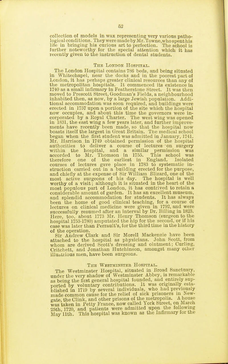 collection of models in wax representing very various patho- logical conditions. They were made by Mr. Towne.who spent his life in bringing his curious art to perfection. The school is further noteworthy for the special attention which it has recently given to the instruction of dental students. The London Hospital. The London Hospital contains 786 beds, and being situated in Whitechapel, near the docks and in the poorest part of London, it has perhaps greater clinical resources than any of the metropolitan hospitals. It commenced its existence in 1740 as a small infirmary in Featherstone Street. It was then moved to Prescott Street, Goodman’s Fields, a neighbourhood inhabited then, as now, by a large Jewish population. Addi- tional accommodation was soon required, and buildings were erected in 1757 upon a portion of the site which the hospital now occupies, and about this time the governors were in- corporated by a Royal Charter. The west wing was opened in 1831, the east wing a few years later, and further improve- ments have recently been made, so that the hospital now boasts itself the largest in Great Britain. The medical school began when the first student was admitted in January, 1741. Mr. Harrison in 1749 obtained permission of the hospital authorities to deliver a course of lectures on surgery within the hospital, and a similar permission was accorded to Mr. Thomson in 1755. This school was therefore one of the earliest in England. Isolated courses of lectures gave place in 1783 to systematic in- struction carried out in a building erected for the purpose, and chiefly at the expense of Sir William Blizard, one of the most active surgeons of his day. The hospital is well worthy of a visit; although it is situated in the heart of the most populous part of London, it has contrived to retain a considerable amount of garden. It has an excellent museum, and splendid accommodation for students. It has always been the home of good clinical teaching, for a course of lectures on clinical medicine were given in 1792, and were successfully resumed after an interval by Dr. Billing in 1823. Here, too, about 1773 Mr. Henry Thomson (surgeon to the hospital 1753-1780) amputated the hip for the second, or if his case was later than Berrault’s, for the third time in the history of the operation. Sir Andrew Clark and Sir Morell Mackenzie have been attached to the hospital as physicians. John Scott, from whom are derived Scott’s dressing and ointment; Curling, Critchett, and Jonathan Hutchinson, amongst many olher illuotrious men, have been surgeons. The Westminsteb Hospital. The Westminster Hospital, situated in Broad Sanctuary, under the very shadow of Westminster Abbey, is remarkable as being the first general hospital founded, and entirely sup- ported by voluntary contributions. It was originally esta- blished in 1719 by several individuals, who had previously made common cause for the relief of sick prisoners in New- gate, the Clink, and other prisons of the metropolis. A house was taken in Petty France, now called York Street, on March 25th, 1720, and patients were admitted upon the following May 11th. This hospital was known as the Infirmary for the