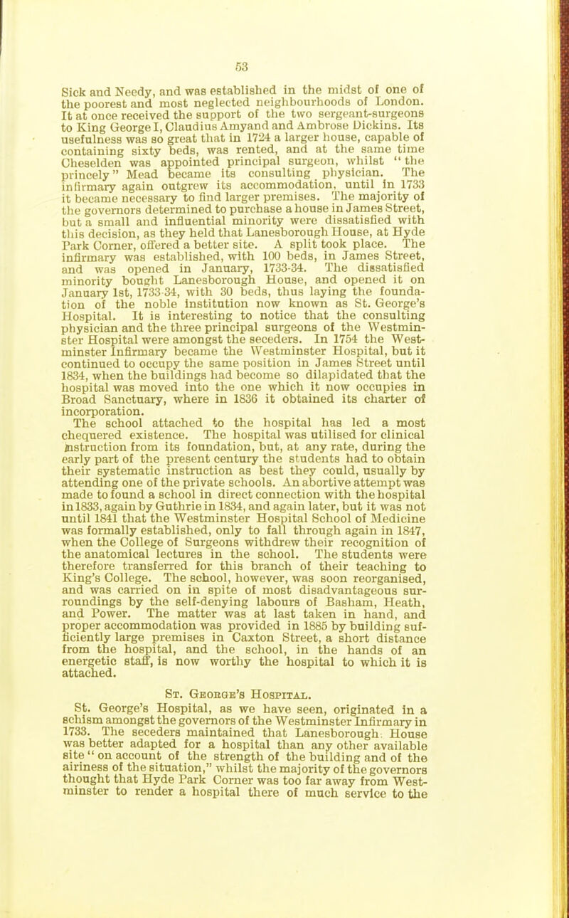 Sick and Needy, and was established in the midst of one of the poorest and most neglected neighbourhoods of London. It at once received the support of the two sergeant-surgeons to King George I, Claudius Amyand and Ambrose Dickins. Its usefulness was so great that in 1724 a larger house, capable of containing sixty beds, was rented, and at the same time Gheselden was appointed principal surgeon, whilst “ the princely ” Mead became its consulting physician. The infirmary again outgrew its accommodation, until in 1733 it became necessary to find larger premises. The majority of the governors determined to purchase a house in James Street, but a small and influential minority were dissatisfied with this decision, as they held that Lanesborough House, at Hyde Park Corner, offered a better site. A split took place. The infirmary was established, with 100 beds, in James Street, and was opened in January, 1733-34. The dissatisfied minority bought Lanesborough House, and opened it on January 1st, 1733 34, with 30 beds, thus laying the founda- tion of the noble institution now known as St. George’s Hospital. It is interesting to notice that the consulting physician and the three principal surgeons of the Westmin- ster Hospital were amongst the seceders. In 1754 the West- minster Infirmary became the Westminster Hospital, but it continued to occupy the same position in James Street until 1834, when the buildings had become so dilapidated that the hospital was moved into the one which it now occupies in Broad Sanctuary, where in 1836 it obtained its charter of incorporation. The school attached to the hospital has led a most chequered existence. The hospital was utilised for clinical instruction from its foundation, but, at any rate, during the early part of the present century the students had to obtain their systematic instruction as best they could, usually by attending one of the private schools. An abortive attempt was made to found a school in direct connection with the hospital in 1833, again by Guthrie in 1834, and again later, but it was not until 1841 that the Westminster Hospital School of Medicine was formally established, only to fall through again in 1847, when the College of Surgeons withdrew their recognition of the anatomical lectures in the school. The students were therefore transferred for this branch of their teaching to King’s College. The school, however, was soon reorganised, and was carried on in spite of most disadvantageous sur- roundings by the self-denying labours of Basham, Heath, and Power. The matter was at last taken in hand, and proper accommodation was provided in 1885 by building suf- ficiently large premises in Caxton Street, a short distance from the hospital, and the school, in the hands of an energetic staff, is now worthy the hospital to which it is attached. St. Geobge’s Hospital. St. George’s Hospital, as we have seen, originated in a schism amongst the governors of the Westminster Infirmary in 1733. The seceders maintained that Lanesborough House was better adapted for a hospital than any other available site “ on account of the strength of the building and of the airiness of the situation,” whilst the majority of the governors thought that Hyde Park Corner was too far away from West- minster to render a hospital there of much service to the