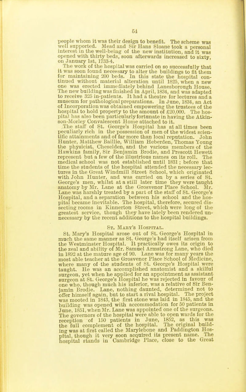 Cl people whom it was their design to benefit. The scheme was well supported. Mead and Sir Hans Sloane took a personal interest in the well-being of the new institution, and it was opened with thirty beds, soon afterwards increased to sixty, on January 1st, 1733-4. The work of the hospital was carried on so successfully that it was soon found necessary to alter the buildings to fit them for maintaining 200 beds. In this state the hospital con- tinued without material alteration until 1825, when a new one was erected immediately behind Lanesborough House. The new building was finished in April, 1834, and was adapted to receive 325 in-patients. It had a theatre for lectures and a museum for pathological preparations. In June, 1834, an Act of Incorporation was obtained empowering the trustees of the hospital to hold property to the amount of £20,000. The hos- pital has also been particularly fortunate in having the Atkin- son-Morley Convalescent Home attached to it. The staff of St. George’s Hospital has at all times been peculiarly rich in the possession of men of the widest scien- tific attainments and of far more than local reputation. John Hunter, Matthew Baillie, William Heberden, Thomas Young the physicist, Cheselden, and the various members of the Hawkins family, Sir Benjamin Brodie, and Prescott Hewett represent but a few of the illustrious names on its roll. The medical school was not established until 1831; before that time the students of the hospital attended the necessary lec- tures in the Great Windmill Street School, which originated with John Hunter, and was carried on by a series of St. George’s men, whilst at a still later time they were taught anatomy by Mr. Lane at the Grosvenor Place School. Mr. Lane was harshly treated by a part of the staff of St. George’s Hospital, and a separation between his school and the hos- pital became inevitable. The hospital, therefore, secured dis- secting rooms in Kinnerton Street, which were long of the greatest service, though they have lately been rendered un- necessary by the recent additions to the hospital buildings. St. Maby’s Hospital. St. Mary’s Hospital arose out of St. George’s Hospital in much the same manner as St. George’s had itself arisen from the Westminster Hospital. It practically owes its origin to the zeal and ability of Mr. Samuel Armstrong Lane, who died in 1892 at the mature age of 90. Lane was for many years the most able teacher at the Grosvenor Place School of Medicine, where many of the students of St. George’s Hospital were taught. He was an accomplished anatomist and a skilful surgeon, yet when he applied for an appointment as assistant surgeon at St. George’s Hospital he was rejected in favour of one who, though much his inferior, was a relative of Sir Ben- jamin Brodie. Lane, nothing daunted, determined not to offer himself again, but to start a rival hospital. The project was mooted in 1843, the first stone was laid in 1845, and the building was opened with accommodation for 50 patients in June, 1851, when Mr. Lane was appointed one of the surgeons. The governors of the hospital were able to open wards for the reception of 150 patients in June, 1852, as this was the full complement of the hospital. The original build- ing was at first called the Marylebone and Paddington Hos- pital, though it very soon acquired its present name. The hospital stands in Cambridge Place, close to the Great