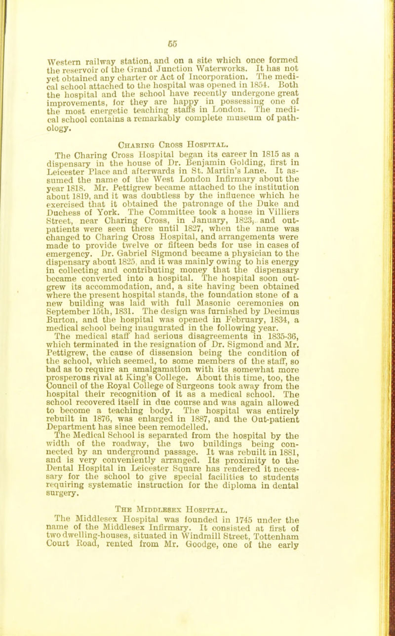 Western railway station, and on a site which once formed the reservoir of the Grand Junction Waterworks. It has not yet obtained any charter or Act of Incorporation. The medi- cal school attached to the hospital was opened in 1854. Both the hospital and the school have recently undergone great improvements, for they are happy in possessing one of the most energetic teaching staffs in London. The medi- cal school contains a remarkably complete museum of path- ology. Chabing Cross Hospital. The Charing Cross Hospital began its career in 1815 as a dispensary in the house of Dr. Benjamin Golding, first in Leicester Place and afterwards in St. Martin’s Lane. It as- sumed the name of the West London Infirmary about the year 1818. Mr. Pettigrew became attached to the institution about 1819, and it was doubtless by the influence which he exercised that it obtained the patronage of the Duke and Duchess of York. The Committee took a house in Villiers Street, near Charing Cross, in January, 1823;- and out- patients were seen there until 1827, when the name was changed to Charing Cross Hospital, and arrangements were made to provide twelve or fifteen beds for use in cases of emergency. Dr. Gabriel Sigmond became a physician to the dispensary about 1825, and it was mainly owing to his energy in collecting and contributing money that the dispensary became converted into a hospital. The hospital soon out- grew its accommodation, and, a site having been obtained where the present hospital stands, the foundation stone of a new building was laid with full Masonic ceremonies on September 15th, 1831. The design was furnished by Decimus Burton, and the hospital was opened in February, 1834, a medical school being inaugurated in the following year. The medical staff had serious disagreements in 1835-36, which terminated in the resignation of Dr. Sigmond and Mr. Pettigrew, the cause of dissension being the condition of the school, which seemed, to some members of the staff, so bad as to require an amalgamation with its somewhat more prosperous rival at King’s College. About this time, too, the Council of the Royal College of Surgeons took away from the hospital their recognition of it as a medical school. The school recovered itself in due course and was again allowed to become a teaching body. The hospital was entirely rebuilt in 1876, was enlarged in 1887, and the Out-patient Department has since been remodelled. The Medical School is separated from the hospital by the width of the roadway, the two buildings being con- nected by an underground passage. It was rebuilt in 1881, and is very conveniently arranged. Its proximity to the Dental Hospital in Leicester Square has rendered it neces- sary for the school to give special facilities to students requiring systematic instruction for the diploma in dental surgery. The Middlesex Hospital. The Middlesex Hospital was founded in 1745 under the name of the Middlesex Infirmary. It consisted at first of two dwelling-houses, situated in Windmill Street, Tottenham Court Road, rented from Mr. Goodge, one of the early