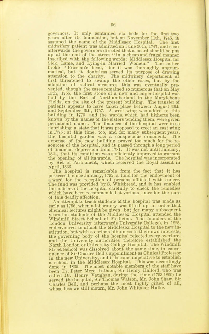 GG governors. It only contained six beds for the first two years after its foundation, but on November 11th, 1746, it assumed the name of the Middlesex Hospital. The first midwifery patient was admitted on June 30th, 1747, and soon afterwards the governors directed that a board should be put up at the end of the street “in a cheap and frugal manner inscribed with the following words : Middlesex Hospital for Sick, Lame, and Lying-in Married Women.” The notice broke “ Priscian’s head,” for it was thoroughly ungram- matical, but it doubtless served its purpose of drawing attention to the charity. The midwifery department at first threatened to swamp the other cases, but by the adoption of radical measures this was eventually pre- vented, though the cases remained so numerous that on May 15th, 1755, the first stone of a new and larger hospital was laid by the Earl of Northumberland in the Marylebone Fields, on the site of the present building. The transfer of patients appears to have taken place between August 30th and September 6th, 1757. A west wing was added to this building in 1770, and the wards, which had hitherto been known by the names of the sisters tending them, were given permanent names. The finances of the hospital were in so flourishing a state that it was proposed to erect an east wing in 1775; at this time, too, and for many subsequent years, the hospital garden was a conspicuous ornament. The expense of the new building proved too much for the re- sources of the hospital, and it passed through a long period of financial depression from 17S1. It was not until January, 1824, that its condition was sufficiently improved to warrant the opening of all its wards. The hospital was incorporated by Act of Parliament, which received the Eoyal assent in April, 1836. The hospital is remarkable from the fact that it has possessed, since January, 1792, a fund for the endowment of a ward for the reception of persons afflicted with cancer. The fund was provided by S. Whitbread, and it has enabled the officers of the hospital carefully to check the remedies which have been recommended at various times for the cure of this deadly affection. An attempt to teach students of the hospital was made as early as 1796, when a laboratory was fitted up in order that chemical lectures might be given, but for many subsequent years the students of the Middlesex Hospital attended the Windmill Street School of Medicine. The founders of the London University (afterwards University College), in 1828, endeavoured to attach the Middlesex Hospital to the new in- stitution, but with a curious blindness to their own interests, the governing body of the hospital rejected every overture, and the University authorities therefore established the North London or University College Hospital. The Windmill Street School was dissolved about the same time, in conse- quence of Sir Charles Bell’s appointment as Clinical Professor in the new University, and it became imperative to establish a school in the Middlesex Hospital. This was accordingly done in 1835. The most notable members of the staff have been Dr. Peter Mere Latham, Sir Henry Halford, who was called Dr. Henry Vaughan, during the time (1793-1800) he served the hospital, Sir Thomas Watson, Mr. John Shaw, Sir Charles Bell, and perhaps the most highly gifted of all, whose loss we still mourn, Mr. John Whitaker Hulke.