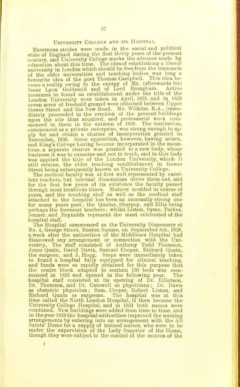 University College and its Hospital. Enormous strides were made in the social and political state of England during the first thirty years of the present century, and University College marks the advance made by education about this time. The ideaof establishing a liberal university in London which should be free from the trammels of the older universities and teaching bodies was long a favourite idea of the poet Thomas Campbell. This idea be- came a reality owing to the energy of Mr. (afterwards Sir) isaac Lyon Goldsmid and of Lord Brougham. Active measures to found an establishment under the title of the London University were taken in April, 1825, and in 1826 seven acres of freehold ground were obtained between Upper Gower Street and the New Road. Mr. Wilkins. R.A., imme- diately proceeded to the erection of the present buildings upon the site thus acquired, and professorial woik com- menced in them in the autumn of 1828. The institution, commenced as a private enterprise, was strong enough to ap- ply for and obtain a charter of incorporation granted in November, 1836. Some opposition, however, having arisen, and King’s College having become incorporated in the mean- time, a separate charter was granted to a new body, whose business it was to examine and not to teach, and to this body was applied the title of the London University, which it still retains, the older teaching establishment in Gower Street being subsequently known as University College. The medical faculty was at first well represented by excel- lent teachers, but internal dissensions drove them out, and for the first few years of its existence the faculty passed through most troublous times. Matters mended in course of years, and the teaching staff as well as the medical staff attached to the hospital has been an unusually strong one for many years past; the Quains, Sharpey, and Ellis being perhaps the foremost teachers; whilst Liston, Syme, Parkes, Jenner, and Reynolds represent the most celebrated of the hospital staff. The Hospital commenced as the University Dispensary at No. 4, George Street, Euston Square, on September 8th, 1828, a week after the authorities of the Middlesex Hospital had disavowed any arrangement or connection with the Uni- versity. The staff consisted of Anthony Todd Thomson, Jones Quain, David Davis, Samuel Cooper, Richard Quain, the surgeon, and J. Hogg. Steps were immediately taken to found a hospital fully equipped for clinical teaching, and funds were so rapidly obtained for this purpose that the centre block adapted to contain 130 beds was com- menced in 1833 and opened in the following year. The hospital staff consisted at its opening of Dr. Elliotson, Dr. Thomson, and Dr. Carswell as physicians; Dr. Davis as obstetric physician; Sam. Cooper, Robert Liston, and Richard Quain as surgeons. The hospital was at this time called the North London Hospital, it then became the University College Hospital, and in 1851 both names were combined. New buildings were added from time to time, and in the year 1859 the hospital authorities improved the nursing arrangements by entering into an arrangement with the All Saints’ Home for a supply of trained nurses, who were to be under the supervision of the Lady Superior of the Home, though they were subject to the control of the matron of the I