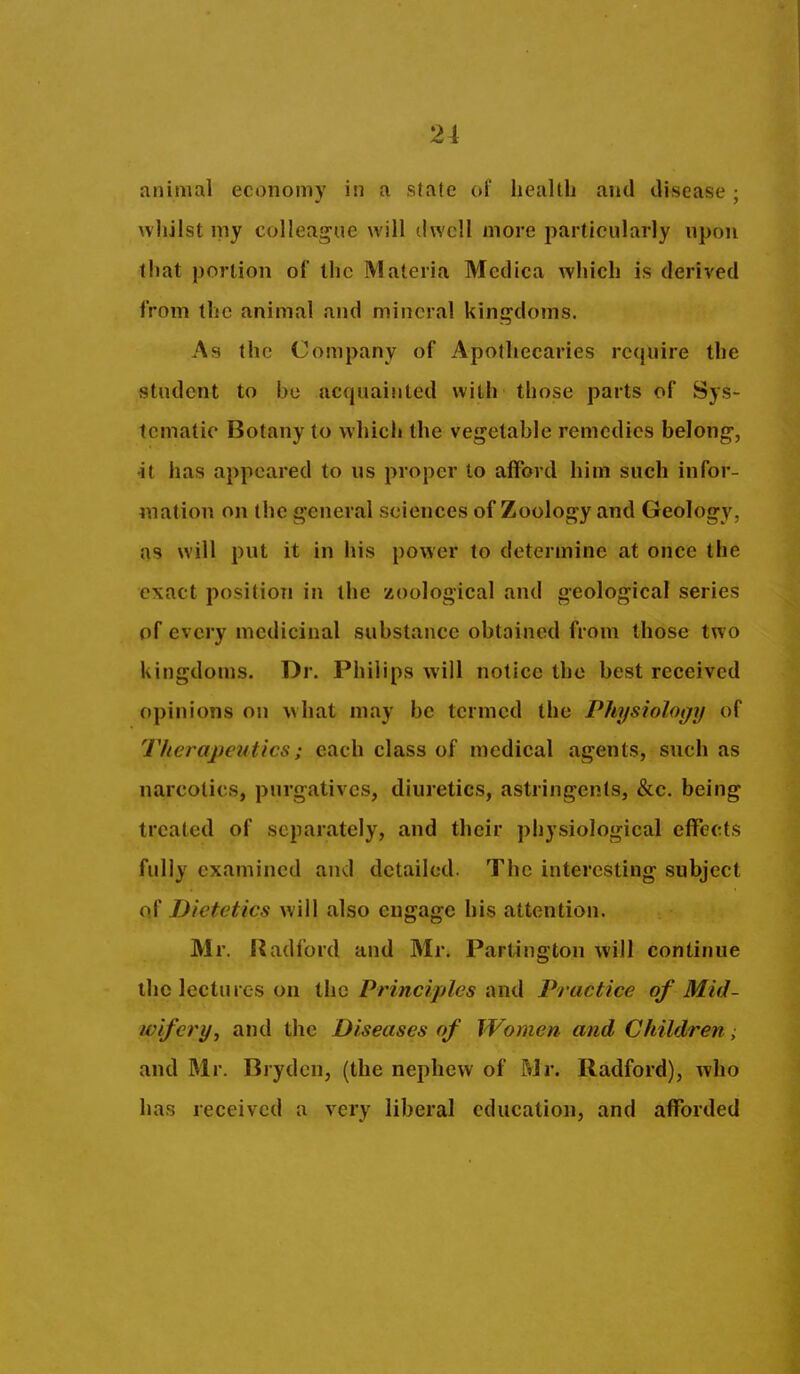 animal economy in a state of health and disease ; whilst my colleag-ue will dwell more particularly upon that portion of the Materia Mcdica Avhich is derived from the animal and mineral kini^doms. As the Company of Apothecaries require the student to bo ac(piainted with those parts of Sys- tematic Botany to whicli the vegetable remedies belong-, ■it has appeared to us proper to afford him such infor- mation on the general sciences of Zoology and Geology, as will put it in his power to determine at once the exact position in the zoological and geological series of every medicinal substance obtained from those two kingdoms. Dr. Philips will notice the best received opinions on what may be termed the Physiology of Therapeutics; each class of medical agents, such as narcotics, purgatives, diuretics, astringents, &c. being treated of separately, and their physiological effects fully examined and detailed. The interesting subject of Dietetics will also engage his attention. Mr. Radford and Mr. Partington will continue the lectures on the Principles and Practice of Mid- wifery, and the Diseases of Women and Children, and Mr. Bryden, (the nephew of Mr. Radford), who has received a very liberal education, and afforded