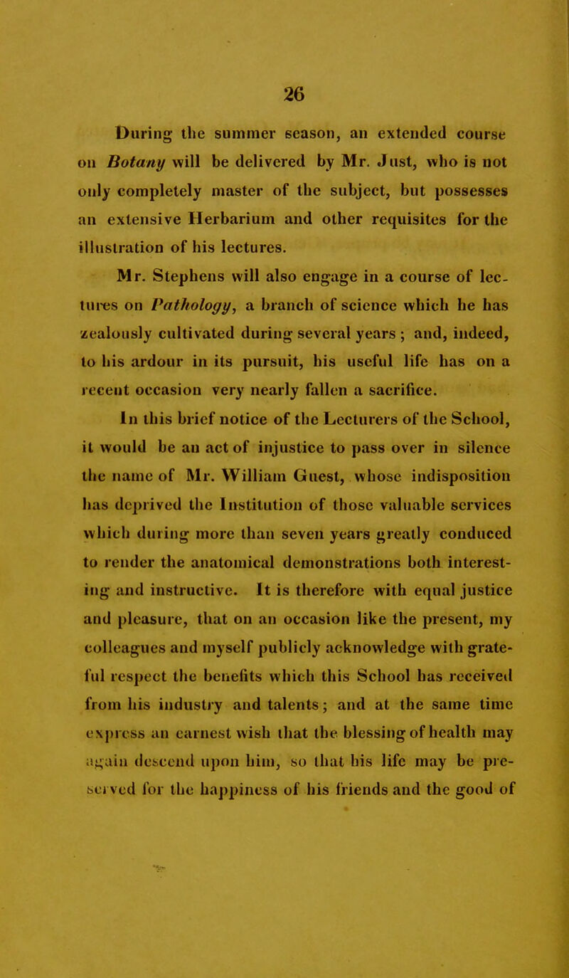 During the summer season, an extended course on Botany will be delivered by Mr. Just, who is not only completely master of the subject, but possesses an extensive Herbarium and other requisites for the illustration of his lectures. Mr, Stephens will also engage in a course of lec- tures on Pathology, a branch of science which he has zealously cultivated during several years ; and, indeed, to his ardour in its pursuit, his useful life has on a recent occasion very nearly fallen a sacrifice. In this brief notice of the Lecturers of the School, it would be an act of injustice to pass over in silence the name of Mr. William Guest, whose indisposition has deprived the Institution of those valuable services which during more than seven years greatly conduced to render the anatomical demonstrations both interest- ing and instructive. It is therefore with equal justice and pleasure, that on an occasion like the present, my colleagues and myself publicly acknowledge with grate- ful respect the benefits which this School has received from his industry and talents; and at the same time express an earnest wish ihat the blessing of health may ai;aia descend upon him, so that his life may be pre- isci ved for the happiness of his friends and the good of