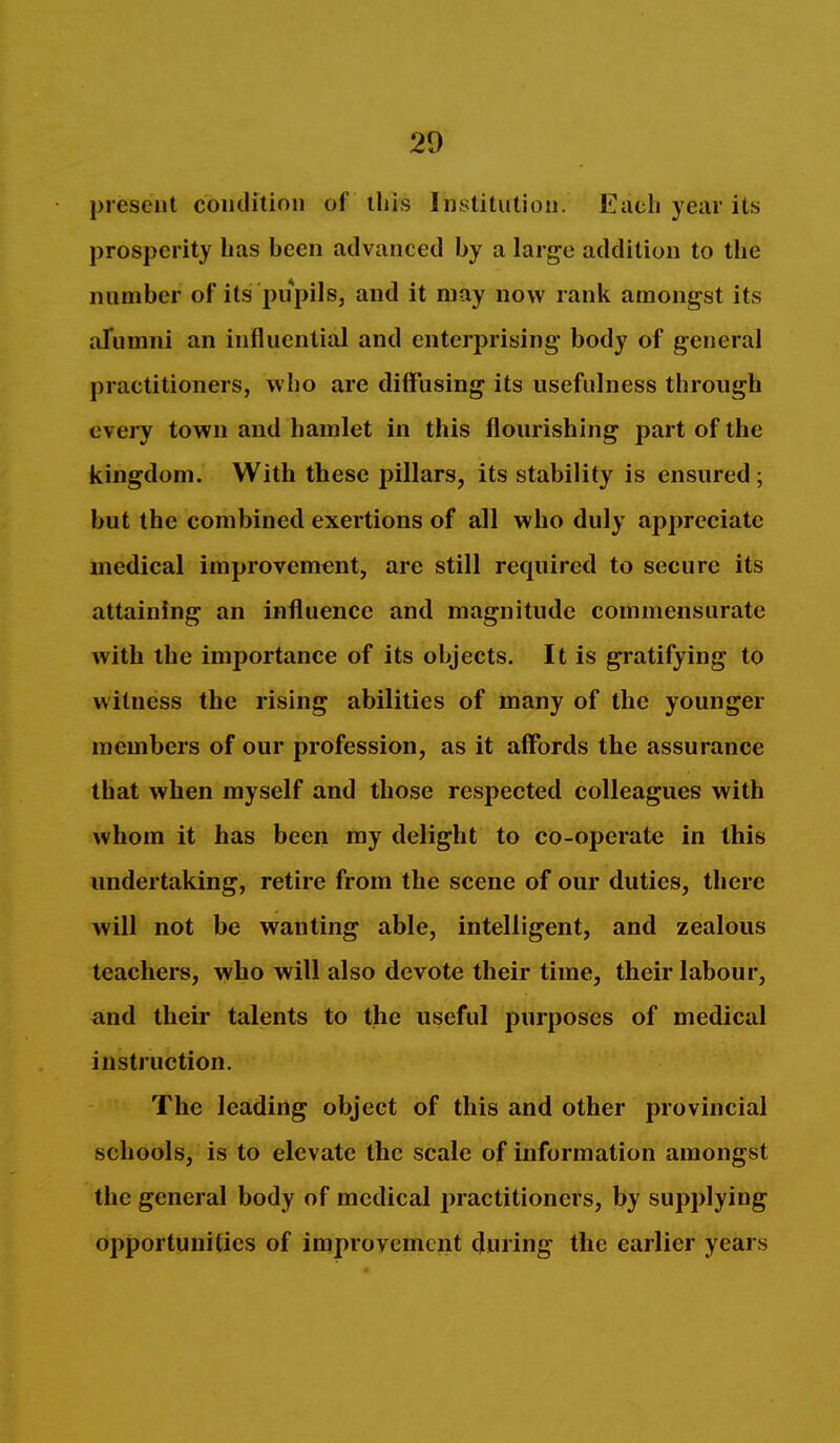 present coiidition of this Institution. Each year its prosperity lias been advanced by a large addition to the number of its pupils, and it may now rank amongst its aTumni an influential and enterprising' body of general practitioners, who are diffusing its usefulness through every town and hamlet in this flourishing part of the kingdom. With these pillars, its stability is ensured ; but the combined exertions of all who duly appreciate medical improvement, are still required to secure its attaining an influence and magnitude commensurate with the importance of its objects. It is gratifying to witness the rising abilities of many of the younger members of our profession, as it affords the assurance that when myself and those respected colleagues with whom it has been my delight to co-operate in this undertaking, retire from the scene of our duties, there will not be wanting able, intelligent, and zealous teachers, who will also devote their time, their labour, and their talents to the useful purposes of medical instruction. The leading object of this and other provincial schools, is to elevate the scale of information amongst the general body of medical practitioners, by supplying Opportunities of improvement during the earlier years