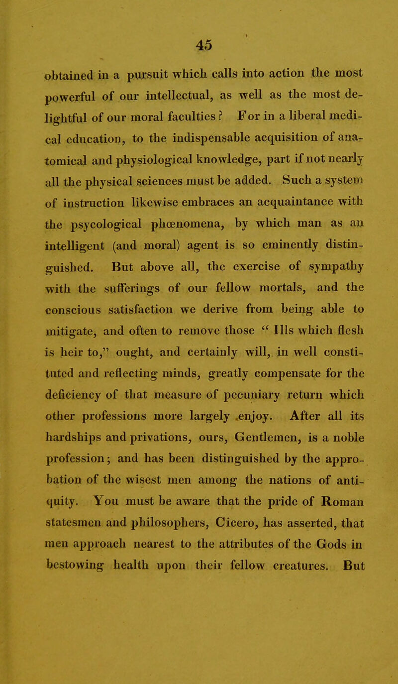 obtained in a pursuit which calls into action the most powerful of our intellectual, as well as the most de- lightful of our moral faculties ? For in a liberal medi- cal education, to the indispensable acquisition of ana- tomical and physiological knowledge, part if not nearly all the physical sciences must be added. Such a system of instruction likewise embraces an acquaintance with the psycological phoenomena, by which man as an intelligent (and moral) agent is so eminently distin- guished. But above all, the exercise of sympathy with the sufferings of our fellow mortals, and the conscious satisfaction we derive from being able to mitigate, and often to remove those Ills which flesh is heir to, ought, and certainly will, in well consti- tuted and reflecting minds, greatly compensate for the deficiency of that measure of pecuniary return which other professions more largely .enjoy. After all its hardships and privations, ours. Gentlemen, is a noble profession; and has been distinguished by the appro- bation of the wisest men among the nations of anti- quity. You must be aware that the pride of Roman statesmen and philosophers, Cicero, has asserted, that men approach nearest to the attributes of the Gods in bestowing health upon their fellow creatures. But
