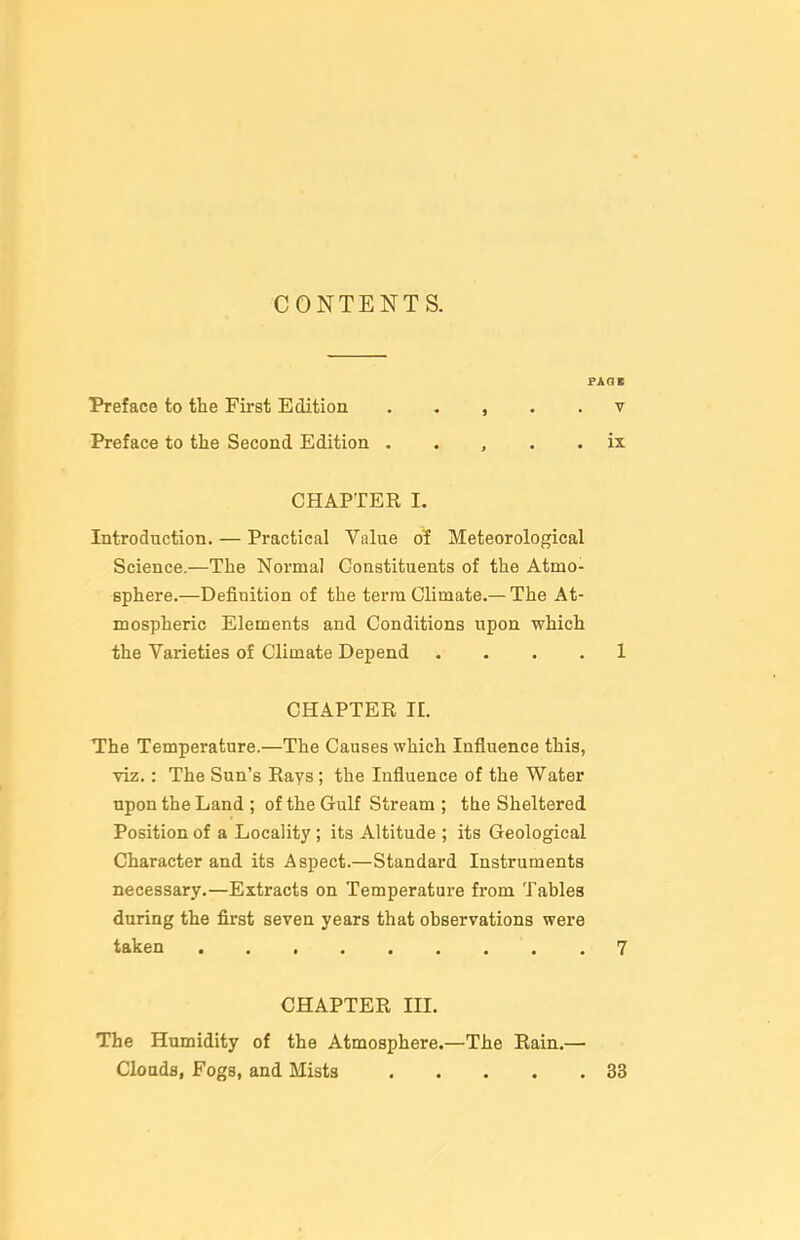 CONTENTS. Preface to the First Edition . . , . . v Preface to the Second Edition . . , . . ix CHAPTER I. Introduction. — Practical Value of Meteorological Science.—The Normal Constituents of the Atmo- sphere.—Definition of the terra Climate.—The At- mospheric Elements and Conditions upon which the Varieties of Climate Depend . . . . 1 CHAPTER 11. The Temperature.—The Causes which Influence this, viz.: The Sun's Rays; the Influence of the Water upon the Land ; of the Gulf Stream ; the Sheltered Position of a Locality; its Altitude ; its Geological Character and its Aspect.—Standard Instruments necessary.—Extracts on Temperature from Tables during the first seven years that observations were taken 7 CHAPTER IIL The Humidity of the Atmosphere.—The Rain.— Cloadfl, Fogs, and Mists 33