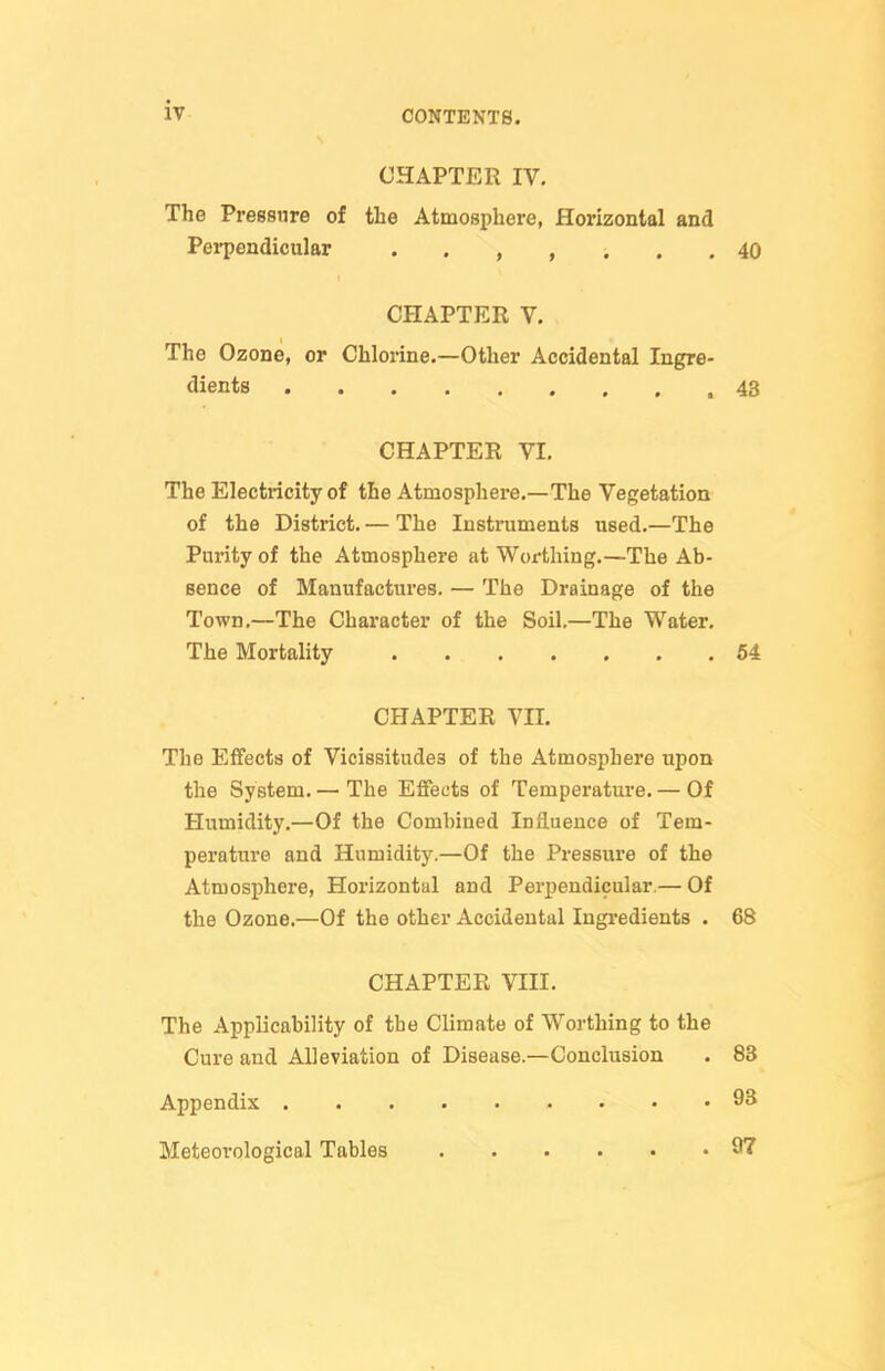 CHAPTER IV. The Pressure of the Atmosphere, Horizontal and PeiT^endicular 40 CPIAPTER V. The Ozone, or Chlorine.—Other Accidental Ingre- dients 43 CHAPTER VI. The Electi-icity of the Atmosphere.—The Vegetation of the District. — The Instruments used.—The Purity of the Atmosphere at Wox-thing.—The Ab- sence of Manufactures. — The Drainage of the Town.—The Character of the Soil.—The Water. The Mortality 54 CHAPTER Vn. The Effects of Vicissitudes of the Atmosphere upon the System.— The Effects of Temperatm-e. — Of Humidity.—Of the Combined Influence of Tem- perature and Humidity.—Of the Pressure of the Atmosphere, Horizontal and Perpendicular.— Of the Ozone.—Of the other Accidental Ingredients . 68 CHAPTER VIII. The Applicability of the Climate of Worthing to the Cure and Alleviation of Disease.—Conclusion . 83 Appendix 9S Meteorological Tables 97