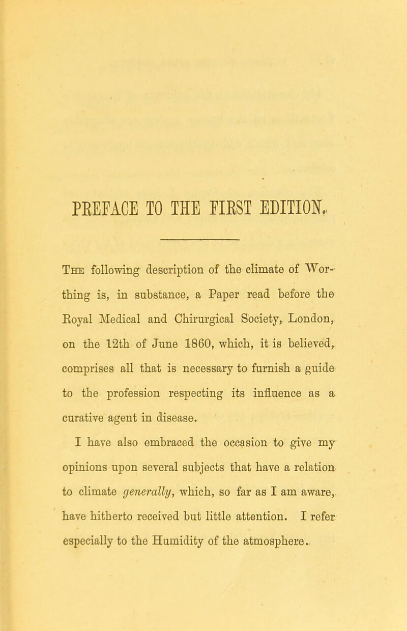The following description of the climate of Wor- thing is, in substance, a Paper read before the Eoyal Medical and Chirurgical Society, London, on the 12th of June 1860, which, it is believed, comprises all that is necessary to furnish a guide to the profession respecting its influence as a curative agent in disease. I have also embraced the occasion to give my opinions upon several subjects that have a relation to climate generally, which, so far as I am aware, have hitherto received but little attention. I refer especially to the Humidity of the atmosphere..