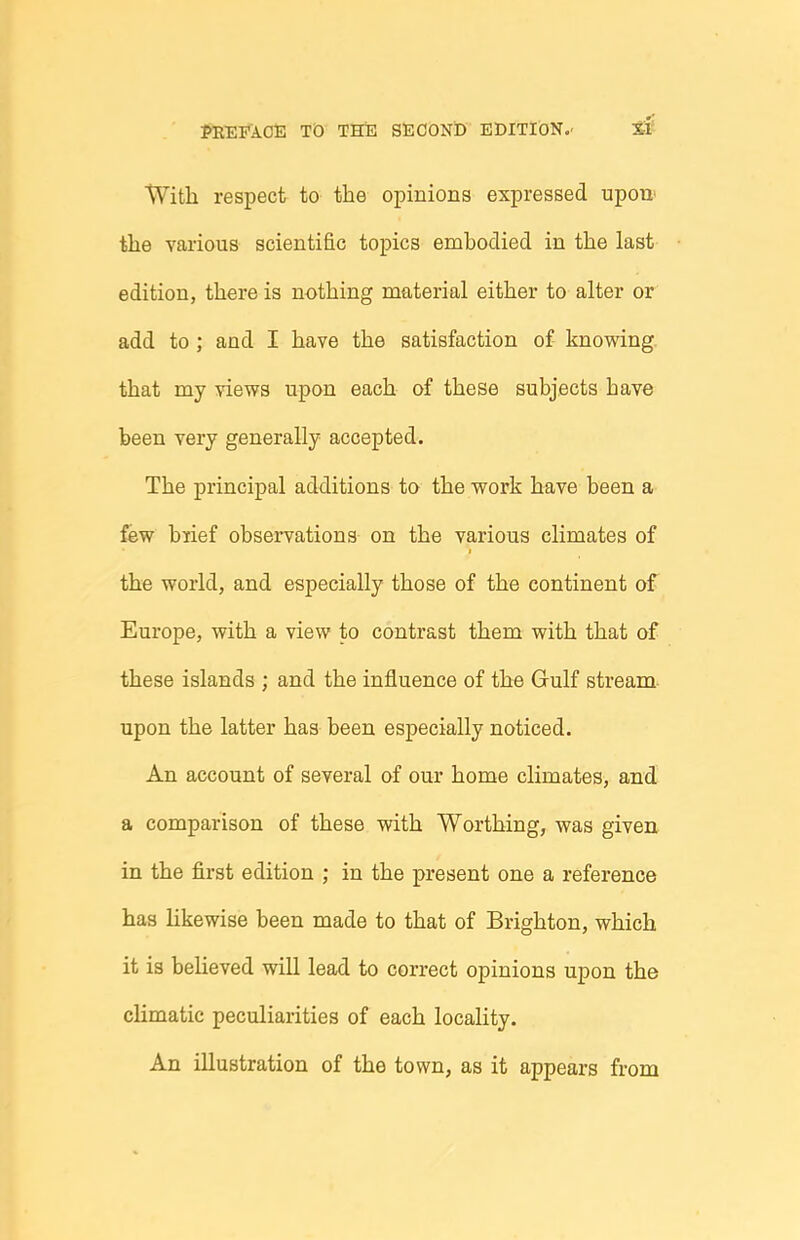 With respect to the opinions expressed upon' the various scientific topics embodied in the last edition, there is nothing material either to alter or add to ; and I have the satisfaction of knowing, that my views upon each of these subjects have been very generally accepted. The principal additions to the work have been a few brief observations on the various climates of the world, and especially those of the continent of Europe, with a view to contrast them with that of these islands ; and the influence of the Gulf stream- upon the latter has been especially noticed. An account of several of our home climates, and a comparison of these with Worthing, was given in the first edition ; in the present one a reference has Hkewise been made to that of Brighton, which it is believed will lead to correct opinions upon the climatic peculiarities of each locality. An illustration of the town, as it appears from