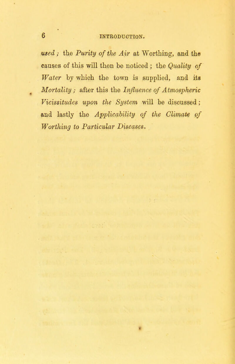 used; the Purity of the Air at Worthing, and thef causes of this will then be noticed ; the Quality of Water by which the town is supplied, and its ^ Mortality; after this the Influence of Atmospheric Vicissitudes upon the System will be discussed ; and lastly the Applicability of the Climate qf Worthing to Particular Diseases. f