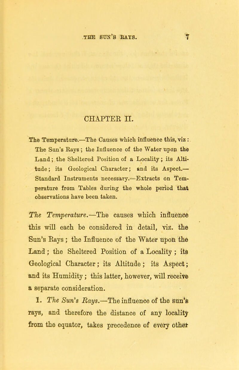 CHAPTEK H. The Temperature.—The Causes which influence this, viz: The Sun's Kays ; the Influence of the Water upon the Land; the Sheltered Position of a Locality; its Alti- tude ; its Geological Character; and its Aspect.— Standard Instruments necessary.—Extracts on Tem- perature from Tables during the whole period that observations have been taken. The Temperature.—The causes which influence this will each he considered in detail, via. the Sun's Kays; the Influence of the Water upon the Land; the Sheltered Position of a Locality; its Geological Character; its Altitude ; its Aspect; and its Humidity; this latter, however, will receive a separate consideration. 1. The Sun's Rays.—The influence of the sun*B rays, and therefore the distance of any locality from the equator, takes precedence of every othet