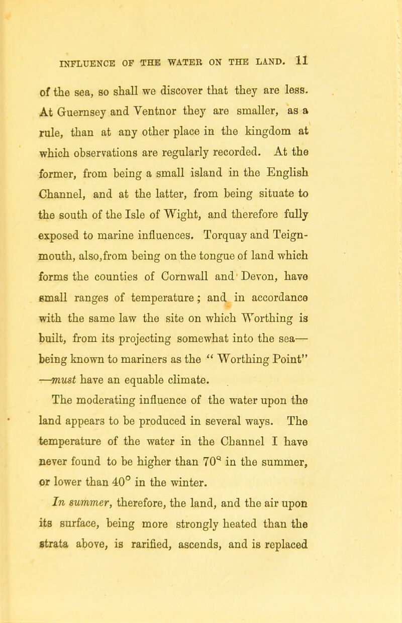 of the sea, so shall we discover that they are less. At Guernsey and Ventnor they are smaller, as a rule, than at any other place in the kingdom at which observations are regularly recorded. At the former, from being a small island in the English Channel, and at the latter, from being situate to the south of the Isle of Wight, and therefore fully exposed to marine influences. Torquay and Teign- mouth, also,from being on the tongue of land which forms the counties of Cornwall and ■ Devon, have small ranges of temperature; and in accordance with the same law the site on which Worthing is built, from its projecting somewhat into the sea— being known to mariners as the  Worthing Point —mmt have an equable climate. The moderating influence of the water upon the land appears to be produced in several ways. The temperature of the water in the Channel I have never found to be higher than 70'^ in the summer, or lower than 40° in the winter. In summer, therefore, the land, and the air upon its surface, being more strongly heated than the strata above, is rarified, ascends, and is replaced