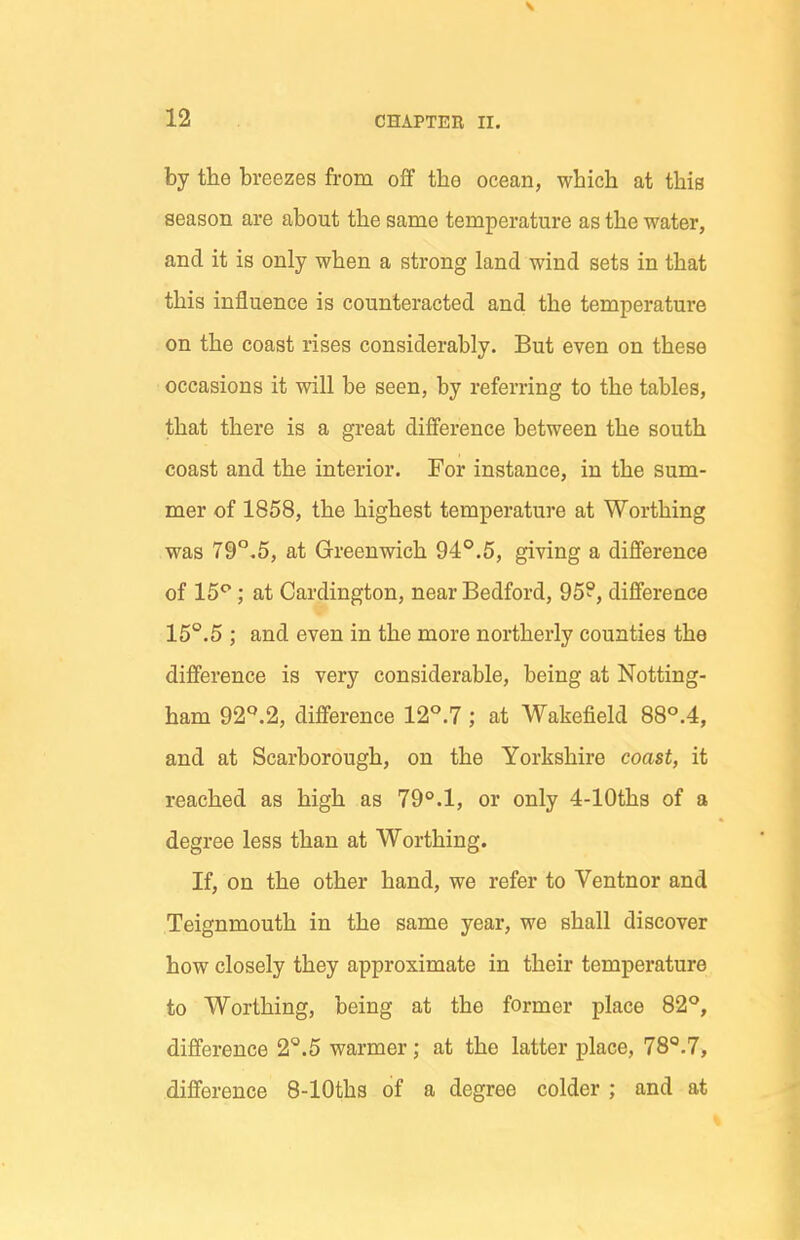 by the breezes from oS the ocean, which at this season are about the same temperature as the water, and it is only when a strong land wind sets in that this influence is counteracted and the temperature on the coast rises considerably. But even on these occasions it will be seen, by referring to the tables, that there is a great difference between the south coast and the interior. For instance, in the sum- mer of 1858, the highest temperature at Worthing was 79°.5, at Greenwich 94°.5, giving a difference of 15*^; at Cardington, near Bedford, 95?, difference 15°.5 ; and even in the more northerly counties the difference is very considerable, being at Notting- ham 92^^.2, difference 12°.7; at Wakefield 88°A, and at Scarborough, on the Yorkshire coast, it reached as high as 79°.1, or only 4-lOths of a degree less than at Worthing. If, on the other hand, we refer to Ventnor and Teignmouth in the same year, we shall discover how closely they approximate in their temperature to Worthing, being at the former place 82**, difference 2°.5 warmer; at the latter place, 78^.7, difference 8-lOths of a degree colder ; and at
