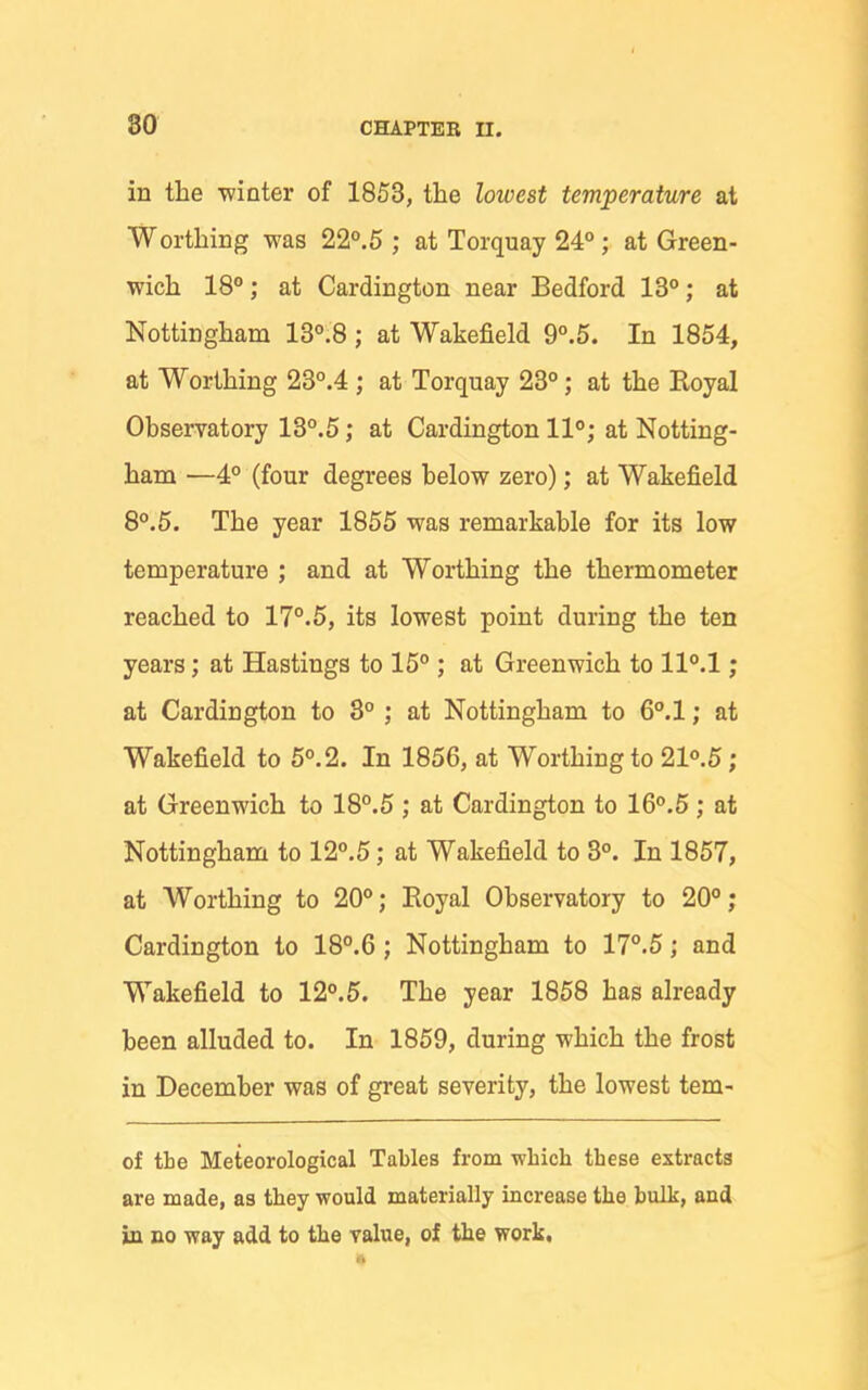 in the winter of 1853, the lowest temperature at Worthing was 22°.5 ; at Torquay 24°; at Green- wich 180; at Cardington near Bedford 13°; at Nottingham 13°.8 ; at Wakefield 9°.5. In 1854, at Worthing 23°.4 ; at Torquay 23°; at the Royal Observatory 13°.5; at Cardington 11°; at Notting- ham —4° (four degrees below zero); at Wakefield 8°.5. The year 1855 was remarkable for its low temperature ; and at Worthing the thermometer reached to 17°.5, its lowest point during the ten years; at Hastings to 15°; at Greenwich to ll°.l; at Cardington to 3° ; at Nottingham to 6°.l; at Wakefield to 5°.2. In 1856, at Worthing to 21°.5; at Greenwich to 18°.5 ; at Cardington to 16°.5; at Nottingham to 12°.5; at Wakefield to 3°. In 1857, at Worthing to 20°; Royal Observatory to 20°; Cardington to 18°.6 ; Nottingham to 17°.5; and Wakefield to 12°.5. The year 1858 has already been alluded to. In 1859, during which the frost in December was of great severity, the lowest tem- of the Meteorological Tables from which these extracts are made, as they would materially increase the bulk, and in no way add to the value, of the work.