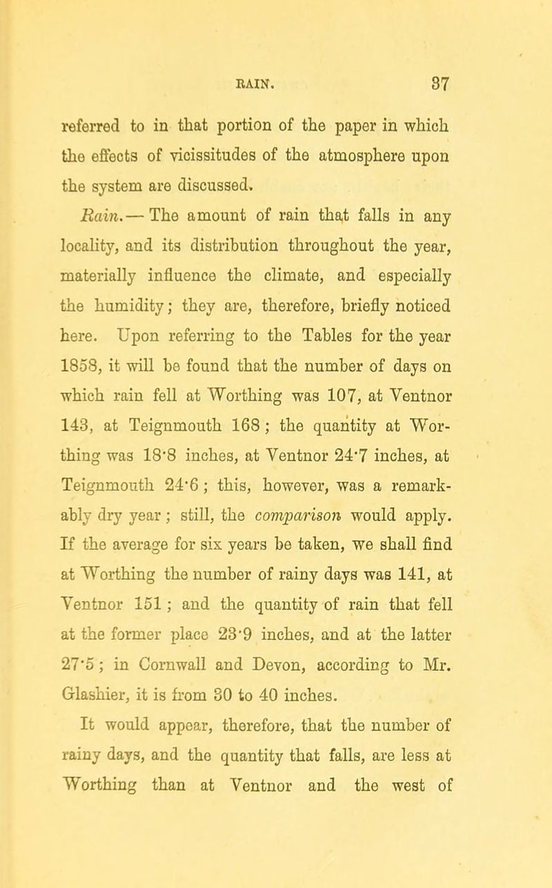 referred to in that portion of the paper in which the effects of vicissitudes of the atmosphere upon the system are discussed. Rain.— The amount of rain that falls in any locality, and its distribution throughout the year, materially influence the climate, and especially the humidity; they are, therefore, briefly noticed here. Upon referring to the Tables for the year 1858, it will be found that the number of days on which rain fell at Worthing was 107, at Ventnor 143, at Teignmouth 168; the quantity at Wor- thing wag 18*8 inches, at Ventnor 24'7 inches, at Teignmouth 246; this, however, was a remark- ably dry year; still, the comparison would apply. If the average for six years be taken, we shall find at Worthing the number of rainy days was 141, at Ventnor 151; and the quantity of rain that fell at the former place 23'9 inches, and at the latter 27*5; in Cornwall and Devon, according to Mr. Glashier, it is from 30 to 40 inches. It would appear, therefore, that the number of rainy days, and the quantity that falls, are less at Worthing than at Ventnor and the west of