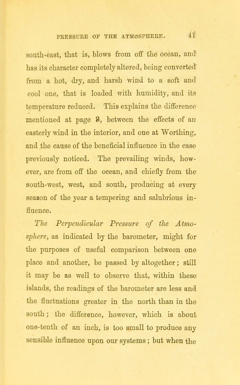 south-east, that is, blows from ofi' the 6cean, and has its character completely altered, being converted from a hot, dry, and harsh wind to a soft and cool one, that is loaded with humidity, and its temperature reduced. This explains the difference mentioned at page 8, between the effects of an easterly wind in the interior, and one at Worthing, and the cause of the beneficial influence in the case previously noticed. The prevailing winds, how- ever, are from off the ocean, and chiefly fr-om the south-west, west, and south, producing at every season of the year a tempering and salubrious in- fluence. The Perpendicular Pressure of the Atmo^ sphere, as indicated by the barometer, might for the purposes of useful comparison between one place and another, be passed by altogether; still it may be as well to observe that, within these islands, the readings of the barometer are less and the fluctuations greater in the north than in the south; the difference, however, which is about one-tenth of an inch, is too small to produce any sensible influence upon our systems; but when the
