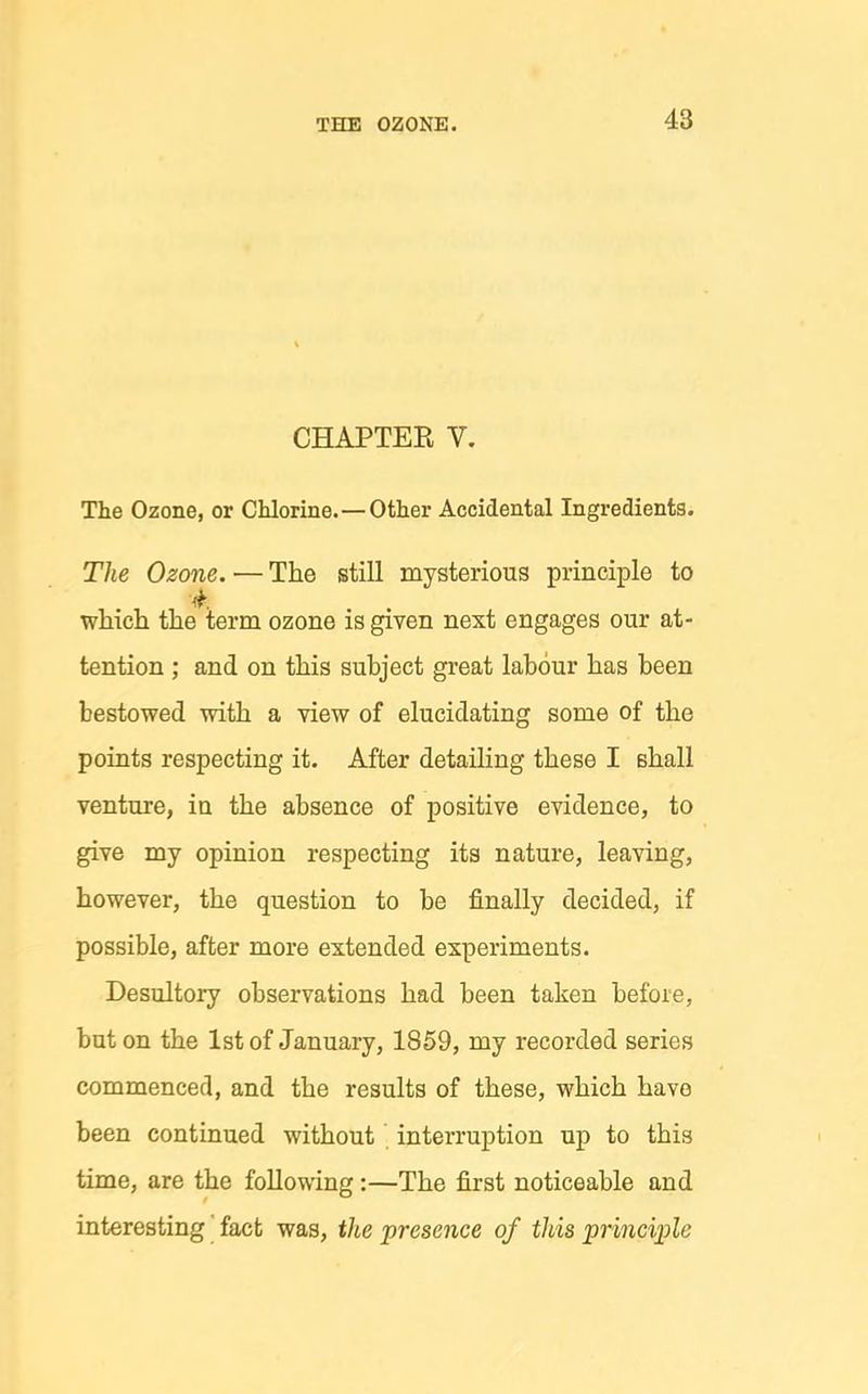 CHAPTER V. The Ozone, or Chlorine.—Other Accidental Ingredients. The Ozone. — The still mysterious principle to which the term ozone is given next engages our at- tention ; and on this subject great labour has been bestowed with a view of elucidating some of the points respecting it. After detailing these I shall venture, in the absence of positive evidence, to give my opinion respecting its nature, leaving, however, the question to be finally decided, if possible, after more extended experiments. Desultory observations had been taken before, but on the 1st of January, 1859, my recorded series commenced, and the results of these, which have been continued without interruption up to this time, are the following :—The first noticeable and interesting' fact was, the presence of this principle