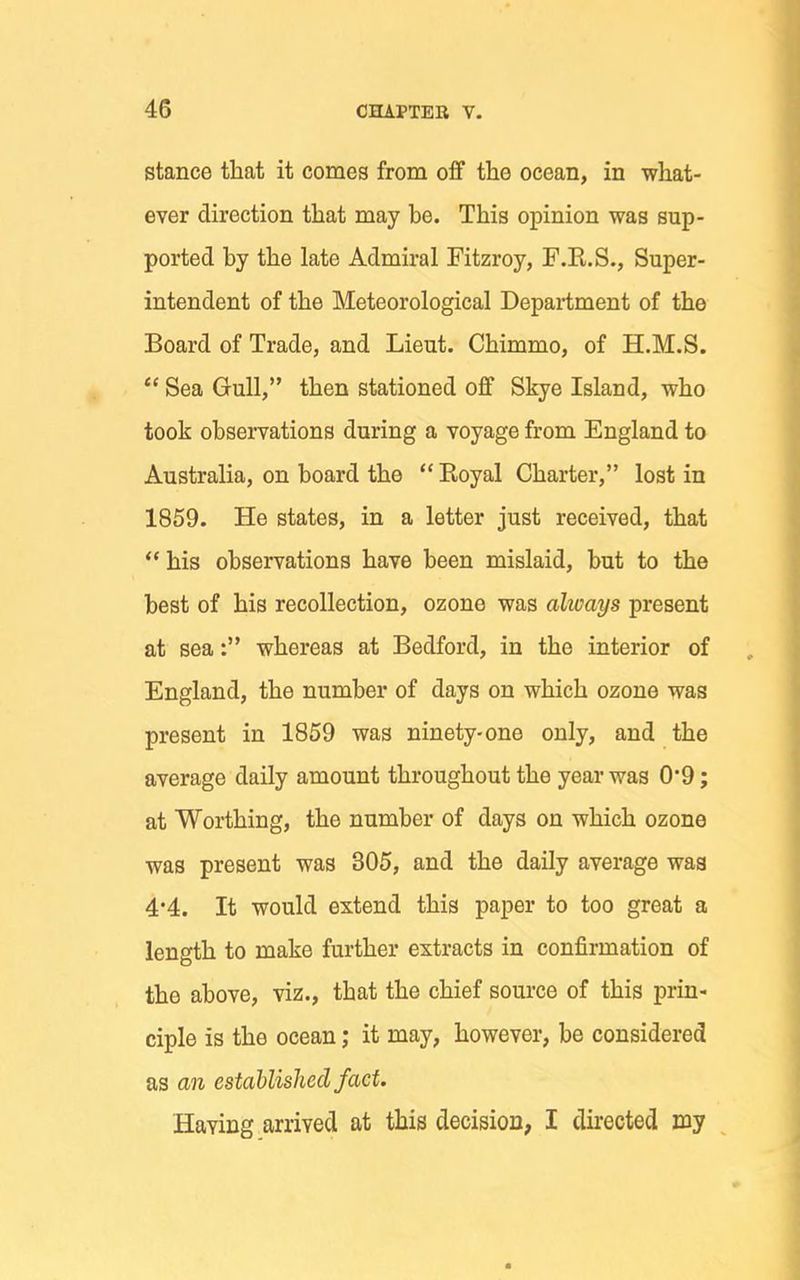 stance that it comes from oflf the ocean, in what- ever direction that may he. This opinion was sup- ported by the late Admiral Fitzroy, F.K.S., Super- intendent of the Meteorological Department of the Board of Trade, and Lieut. Chimmo, of H.M.S.  Sea Gull, then stationed oflf Skye Island, who took observations during a voyage from England to Australia, on board the  Eoyal Charter, lost in 1859. He states, in a letter just received, that  his observations have been mislaid, but to the best of his recollection, ozone was always present at sea: whereas at Bedford, in the interior of England, the number of days on which ozone was present in 1859 was ninety-one only, and the average daily amount throughout the year was 0*9; at Worthing, the number of days on which ozone was present was 305, and the daily average was 4*4. It would extend this paper to too great a length to make further extracts in confirmation of the above, viz., that the chief source of this prin- ciple is the ocean; it may, however, be considered as an established fact. Having arrived at this decision, I directed my