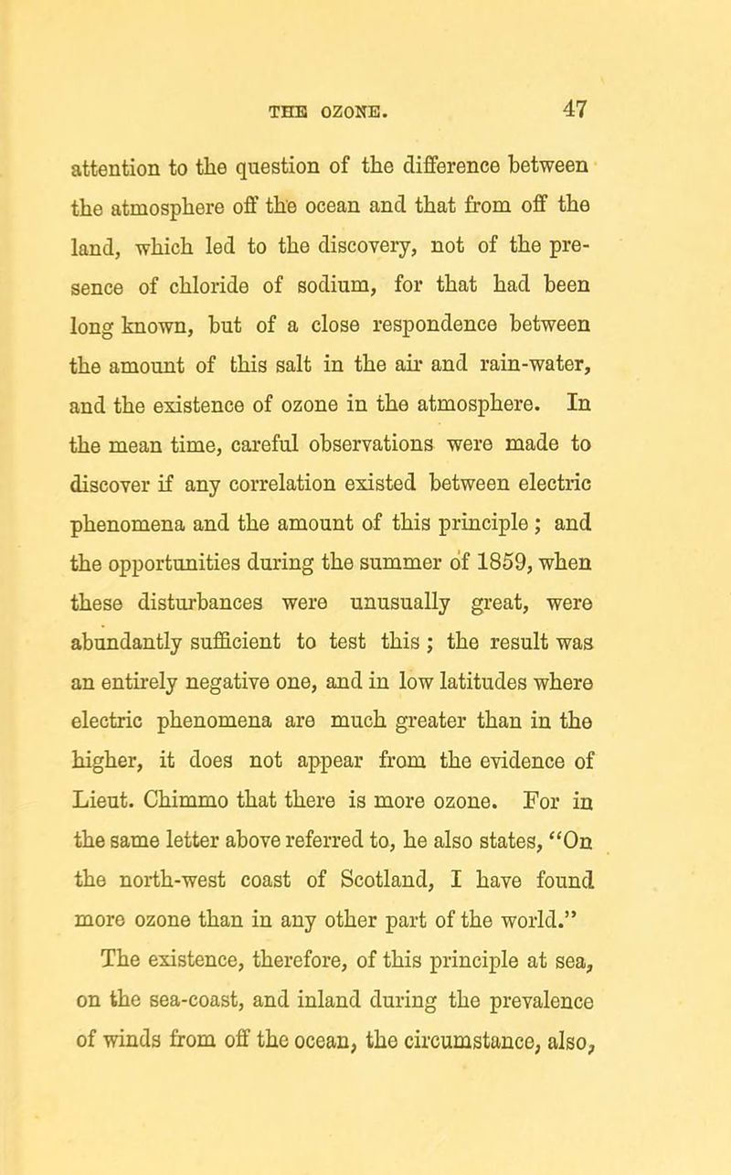 attention to the question of the difference between the atmosphere off the ocean and that from off the land, which led to the discovery, not of the pre- sence of chloride of sodium, for that had been long known, but of a close respondence between the amount of this salt in the air and rain-water, and the existence of ozone in the atmosphere. In the mean time, careful observations were made to discover if any correlation existed between electric phenomena and the amount of this principle; and the opportunities during the summer of 1859, when these disturbances were unusually great, were abundantly sufficient to test this ; the result was an entu-ely negative one, and in low latitudes where electric phenomena are much greater than in the higher, it does not appear from the evidence of Lieut. Chimmo that there is more ozone. For in the same letter above referred to, he also states, On the north-west coast of Scotland, I have found more ozone than in any other part of the world. The existence, therefore, of this principle at sea, on the sea-coast, and inland during the prevalence of winds from off the ocean, the circumstance, also,