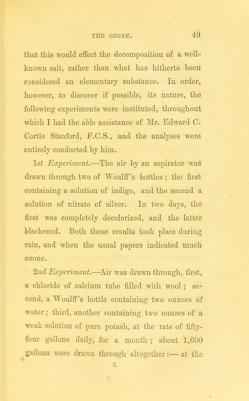 that this would effect the decomposition of a well' known salt, rather than what has hitherto been considered an elementary substance. In order, however, to discover if possible, its nature, the following experiments were instituted, throughout which I had the able assistance of Mr. Edward C. Cortis Stanford, F.C.S., and the analyses were entirely conducted by him. 1st Exinriment.—The air by an aspirator was drawn through two of Woulff's bottles ; the first containing a solution of indigo, and the second a solution of nitrate of silver. In two days, the first was completely decolorized, and the latter blackened. Both these results took place during rain, and when the usual papers indicated much ozone. %icl Experiment.—Air was drawn through, first, a chloride of calcium tube filled with wool; se- cond, a Woulff's bottle containing two ounces of water; third, another containing two ounces of a weak solution of pure potash, at the rate of fifty- four gallons daily, for a month ; about 1,600 gallons were drawn through altogether:—at the E