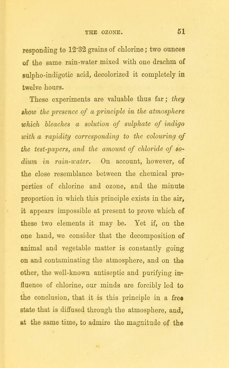 responding to 1232 grains of clilorine; two ounces of the same rain-water mixed with one drachm of sulpho-indigotic acid, decolorized it completely in twelve hours. These experiments are valuable thus far; they show the presence of a principle in the atmosphere which bleaches a solution of sulphate of indigo with a rapidity corresponding to the colouring of the test-papers, and the amount of chloride of so- dium in rain-icater. On account, however, of the close resemblance between the chemical pro- perties of chlorine and ozone, and the minute proportion in which this principle exists in the air, it appears impossible at present to prove which of these two elements it may be. Yet if, on the one hand, we consider that the decomposition of animal and vegetable matter is constantly going on and contaminating the atmosphere, and on the other, the well-known antiseptic and purifying in^- fluence of chlorine, our minds are forcibly led to the conclusion, that it is this principle in a frea state that is diffused through the atmosphere, and, at the same time, to admire the magnitude of the