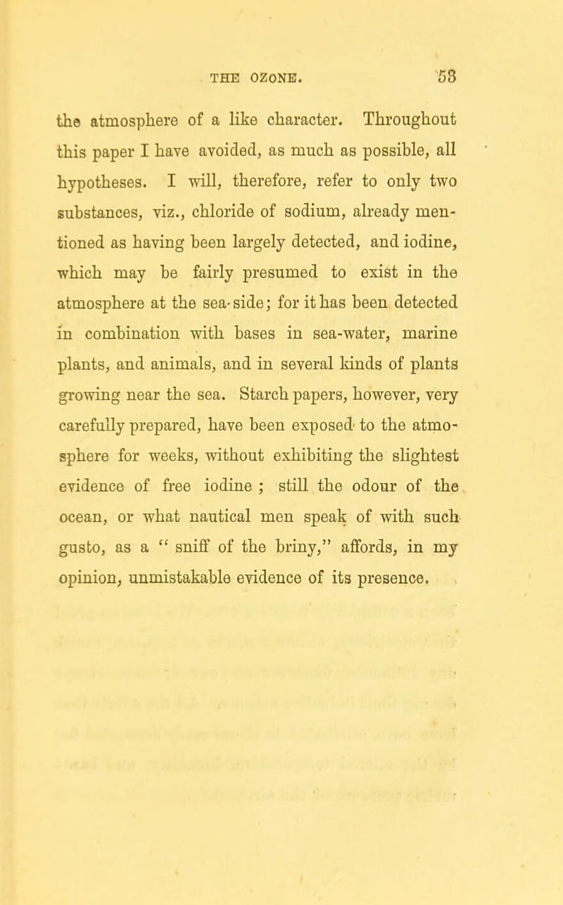 the atmosphere of a like character. Throughout this paper I have avoided, as much as possible, all hypotheses. I will, therefore, refer to only two substances, viz., chloride of sodium, already men- tioned as having been largely detected, and iodine, which may be fairly presumed to exist in the atmosphere at the sea- side; for it has been detected in combination with bases in sea-water, marine plants, and animals, and in several kinds of plants growing near the sea. Starch papers, however, vei-y carefully prepared, have been exposed' to the atmo- sphere for weeks, without exhibiting the slightest evidence of free iodine ; still the odour of the ocean, or what nautical men speak of with such gusto, as a  sniff of the briny, affords, in my opinion, unmistakable evidence of its presence.