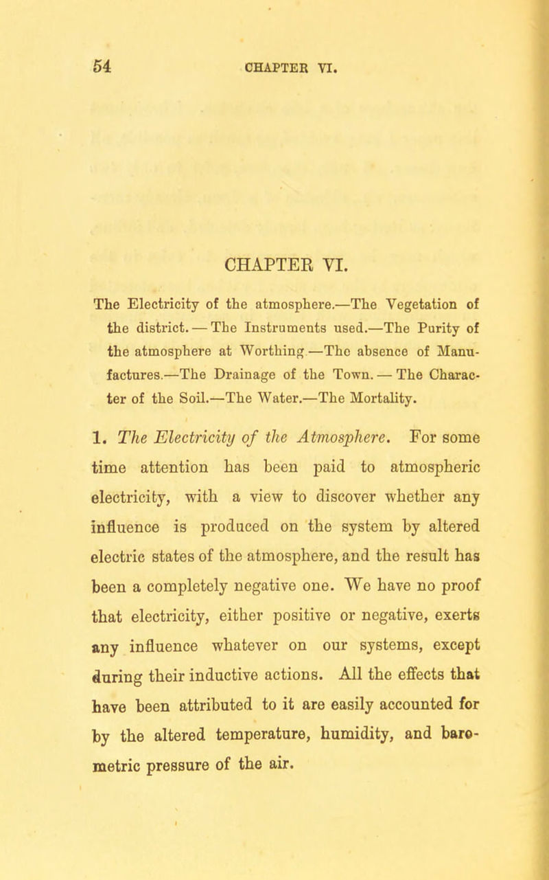 CHAPTER VI. The Electricity of the atmosphere.—The Vegetation of the district. — The Instruments used.—The Purity of the atmosphere at Worthing—The absence of Manu- factures.—The Drainage of the Town. — The Charac- ter of the Soil.—The Water.—The Mortality. 1. The Electricity of the Atmosphere. For some time attention has been paid to atmospheric electricity, with a view to discover whether any influence is produced on the system by altered electric states of the atmosphere, and the result has been a completely negative one. We have no proof that electi'icity, either positive or negative, exerts any influence whatever on our systems, except during their inductive actions. All the effects that have been attributed to it are easily accounted for by the altered temperature, humidity, and baro- metric pressure of the air.