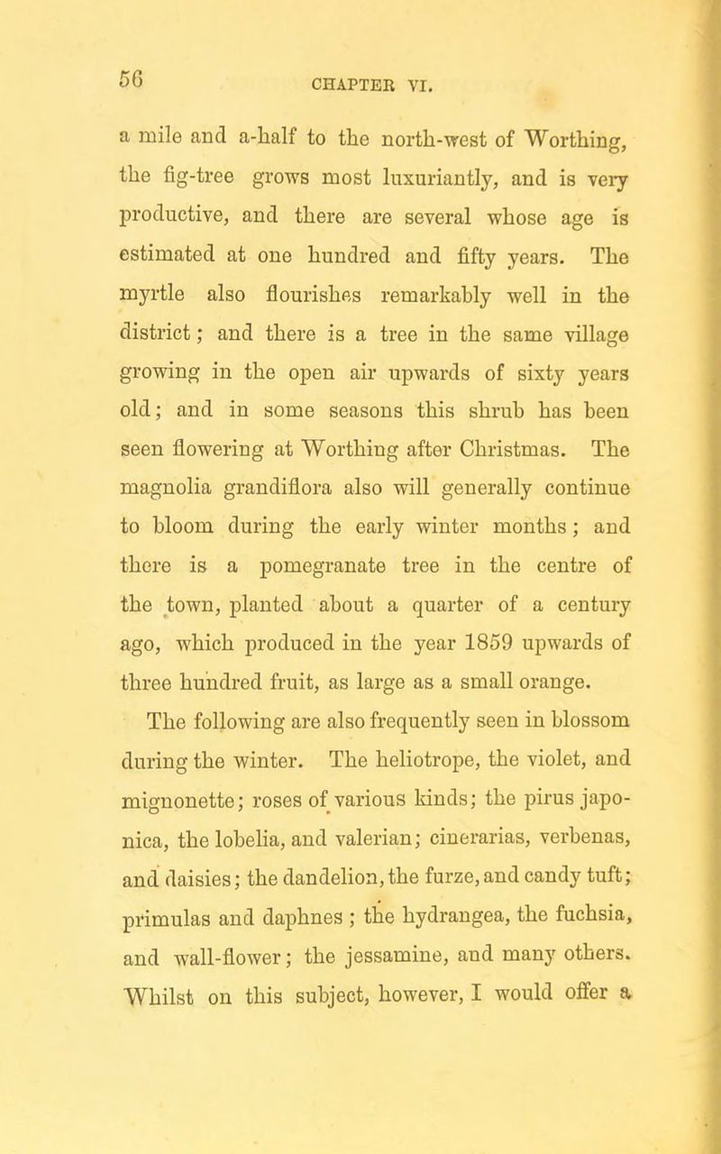 a mile and a-lialf to the north-west of Worthing, the fig-tree grows most hixuriantly, and is very productive, and there are several whose age is estimated at one hundred and fifty years. The myrtle also flourishes remarkably well in the district; and there is a tree in the same village growing in the open air upwards of sixty years old; and in some seasons this shrub has been seen flowering at Worthing after Christmas. The magnolia grandiflora also will generally continue to bloom during the early winter months; and there is a pomegranate tree in the centre of the town, planted about a quarter of a century ago, which produced in the year 1859 upwards of three hundred fruit, as large as a small orange. The following are also frequently seen in blossom during the winter. The heliotrope, the violet, and mignonette; roses of various kinds; the pirus japo- nica, the lobeha, and valerian; cinerarias, verbenas, and daisies; the dandelion,the furze,and candy tuft; primulas and daphnes ; the hydrangea, the fuchsia, and wall-flower; the jessamine, and many others. Whilst on this subject, however, I would offer a.