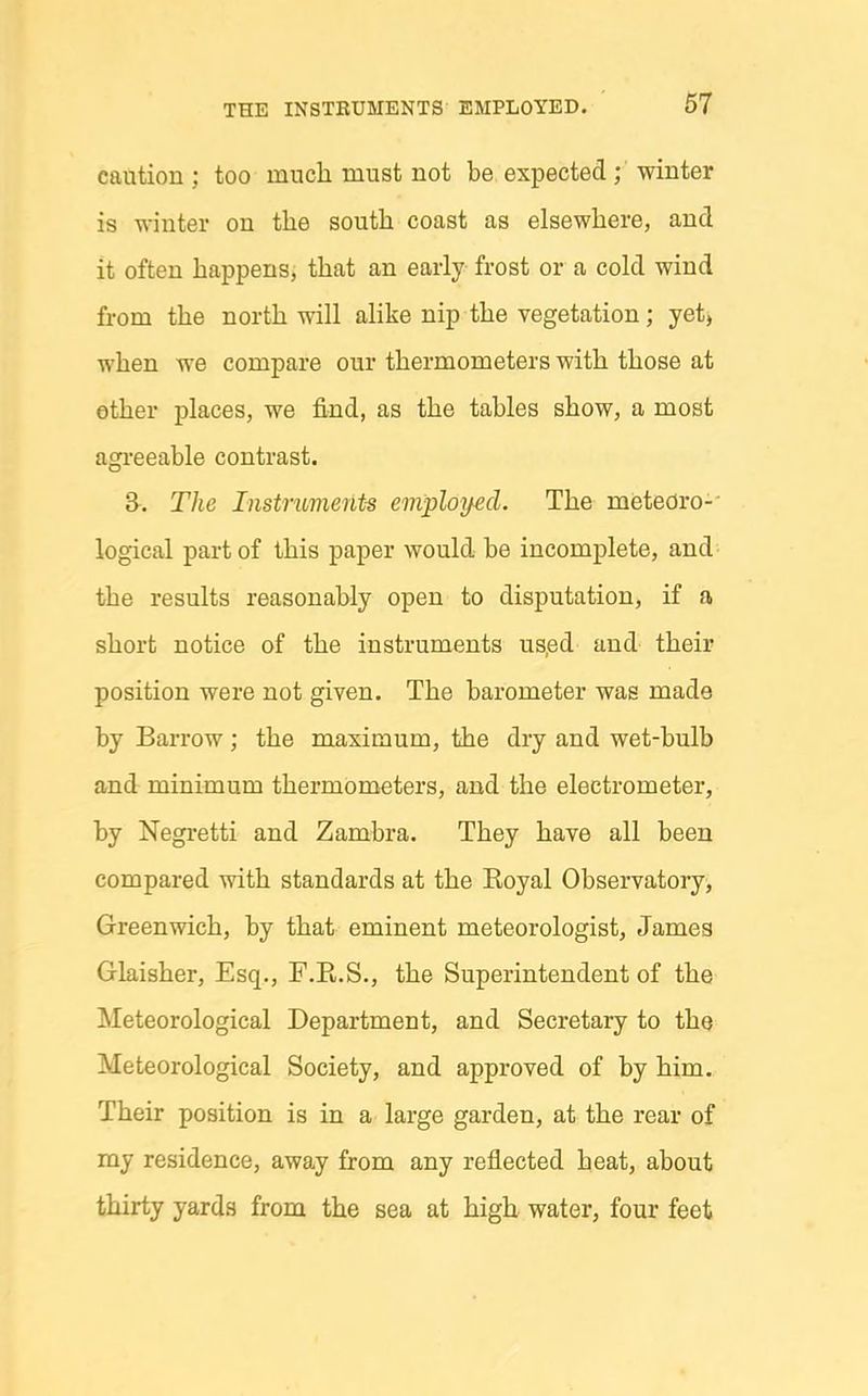 caution ; too much must not be expected; winter is winter on tlie south coast as elsewhere, and it often happensj that an early frost or a cold wind from the north will alike nip the vegetation; yet, when we compare our thermometers with those at ether places, we find, as the tables show, a most agi-eeable contrast. The Instriments employed. The meteoro-- logical part of this paper would be incomplete, and the results reasonably open to disputation, if a short notice of the instruments us.ed and their position were not given. The barometer was made by Barrow ; the maximum, the dry and wet-bulb and minimum thermometers, and the electrometer, by Negretti and Zambra. They have all been compared with standards at the Koyal Observatory, Greenwich, by that eminent meteorologist, James Glaisher, Esq., F.R.S., the Superintendent of the Meteorological Department, and Secretary to the Meteorological Society, and approved of by him. Their position is in a large garden, at the rear of my residence, away from any reflected heat, about thirty yards from the sea at high water, four feet