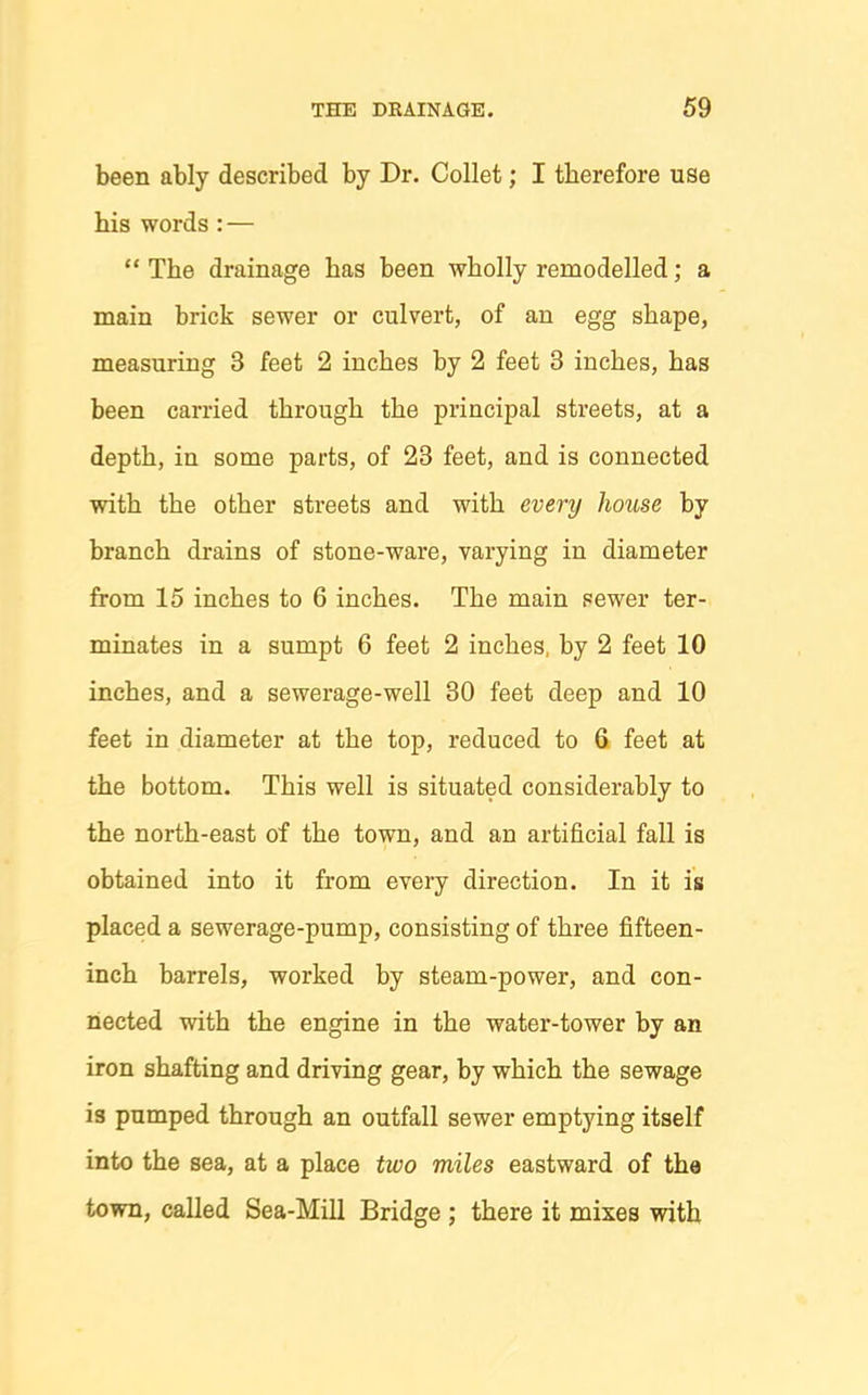 been ably described by Dr. Collet; I therefore use his words : —  The drainage has been wholly remodelled; a main brick sewer or culvert, of an egg shape, measuring 3 feet 2 inches by 2 feet 3 inches, has been carried through the principal streets, at a depth, in some parts, of 23 feet, and is connected with the other streets and with every house by branch drains of stone-ware, varying in diameter from 15 inches to 6 inches. The main sewer ter- minates in a sumpt 6 feet 2 inches, by 2 feet 10 inches, and a sewerage-well 30 feet deep and 10 feet in diameter at the top, reduced to 6 feet at the bottom. This well is situated considerably to the north-east of the town, and an artificial fall is obtained into it from every direction. In it is placed a sewerage-pump, consisting of three fifteen- inch barrels, worked by steam-power, and con- nected with the engine in the water-tower by an iron shafting and driving gear, by which the sewage is pumped through an outfall sewer emptying itself into the sea, at a place two miles eastward of the town, called Sea-Mill Bridge ; there it mixes with