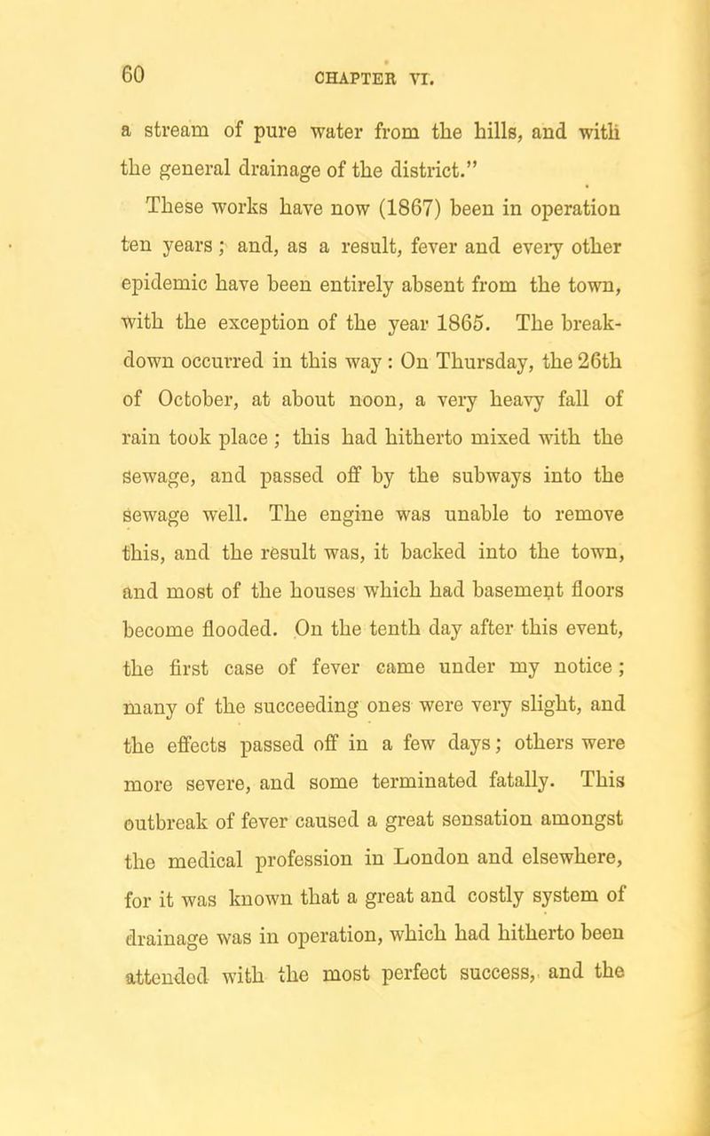 a stream of pure water from the hills, and with the general drainage of the district. These works have now (1867) been in operation ten years; and, as a result, fever and every other epidemic have been entirely absent from the town, with the exception of the year 1865. The break- down occurred in this way: On Thursday, the 26th of October, at about noon, a very heavy fall of rain took place ; this had hitherto mixed with the sewage, and passed off by the subways into the sewage well. The engine was unable to remove this, and the result was, it backed into the town, and most of the houses which had basement floors become flooded. On the tenth day after this event, the first case of fever came under my notice; many of the succeeding ones were very slight, and the effects passed off in a few days; others were more severe, and some terminated fatally. This outbreak of fever caused a great sensation amongst the medical profession in London and elsewhere, for it was known that a great and costly system of drainage was in operation, which had hitherto been attended with the most perfect success,, and the