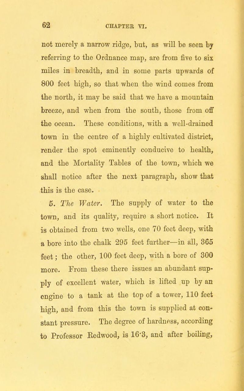 not merely a narrow ridge, but, as will be seen by referring to the Ordnance map, are from five to six miles in breadth, and in some parts upwards of 800 feet bigh, so that when the wind comes from the north, it may be said that we have a mountain breeze, and when from the south, those from off the ocean. These conditions, with a well-drained town in the centre of a highly cultivated district, render the spot eminently conducive to health, and the Mortality Tables of the town, which we shall notice after the next paragraph, show that this is the case. 6. The Water. The supply of water to the town, and its quality, require a short notice. It is obtained from two wells, one 70 feet deep, with a bore into the chalk 295 feet further—in all, 365 feet; the other, 100 feet deep, with a bore of 300 more. From these there issues an abundant sup- ply of excellent water, which is lifted up by an engine to a tank at the top of a tower, 110 feet high, and from this the town is supplied at con- stant pressure. The degree of hardness, according to Professor Kedwood, is 16'3, and after boiling,