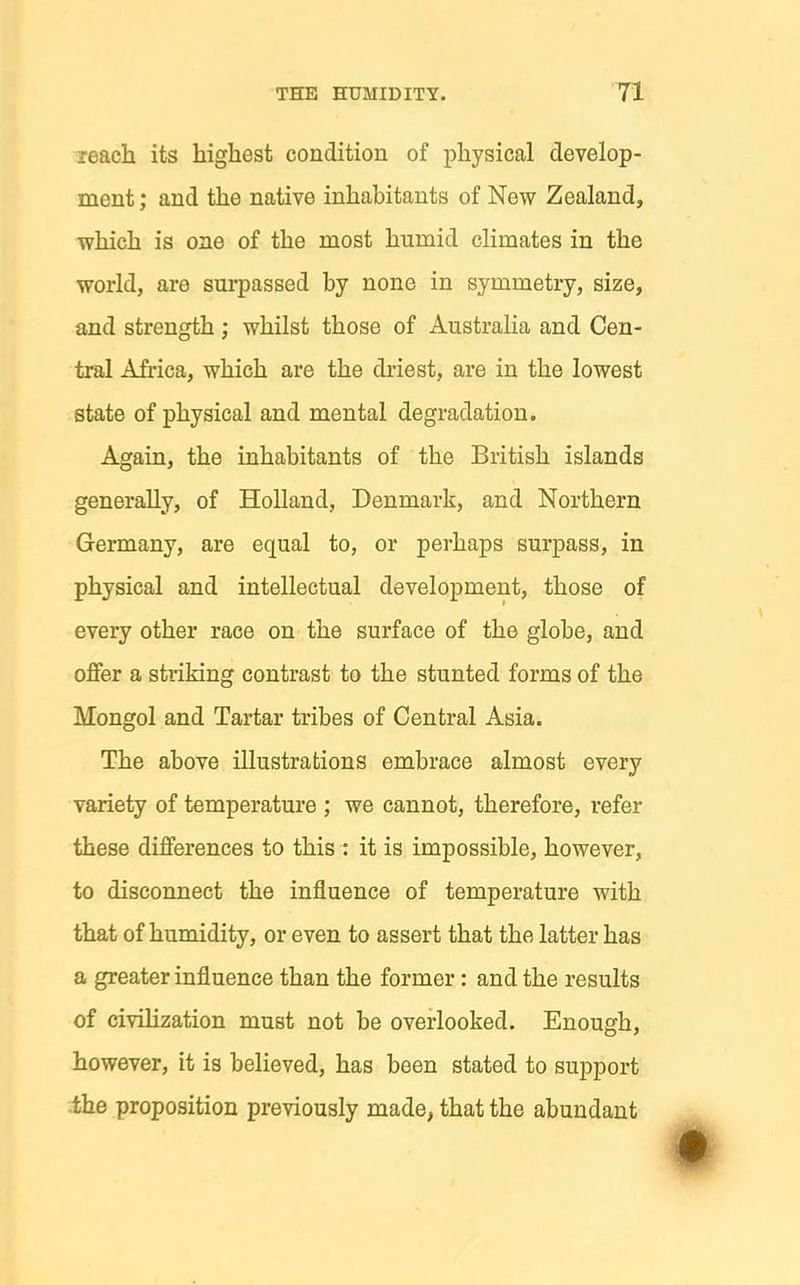 reach its highest condition of physical develop- ment ; and the native inhabitants of New Zealand, which is one of the most humid climates in the world, are surpassed by none in symmetry, size, and strength; whilst those of Australia and Cen- tral Africa, which are the driest, are in the lowest state of physical and mental degradation. Again, the inhabitants of the British islands generally, of Holland, Denmark, and Northern Germany, are equal to, or perhaps surpass, in physical and intellectual development, those of every other race on the surface of the globe, and offer a striking contrast to the stunted forms of the Mongol and Tartar tribes of Central Asia. The above illustrations embrace almost every variety of temperature ; we cannot, therefore, refer these differences to this : it is impossible, however, to disconnect the influence of temperature with that of humidity, or even to assert that the latter has a greater influence than the former: and the results of civilization must not be overlooked. Enough, however, it is believed, has been stated to support .the proposition previously made, that the abundant