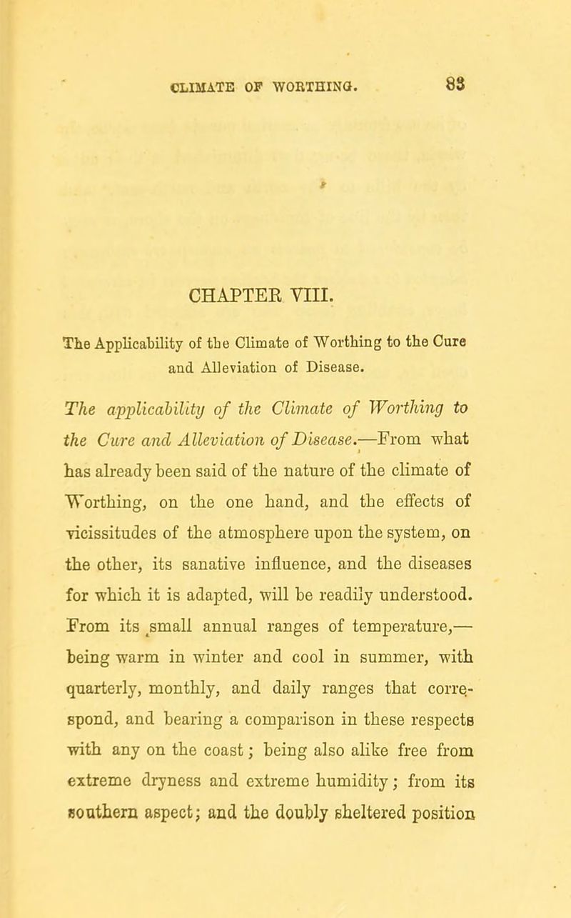 8S CHAPTER VIII. The Applicability of tLe Climate of Worthing to the Cure and Alleviation of Disease. The applicability of the Climate of Worthing to the Cure and Alleviation of Disease.—From what has already been said of the nature of the climate of Worthing, on the one hand, and the effects of vicissitudes of the atmosphere upon the system, on the other, its sanative influence, and the diseases for which it is adapted, will be readily understood. From its ^small annual ranges of temperature,— being warm in winter and cool in summer, with quarterly, monthly, and daily ranges that corre- spond, and bearing a comparison in these respects with any on the coast; being also alike free from extreme dryness and extreme humidity; from its southern aspect; and the doubly sheltered position