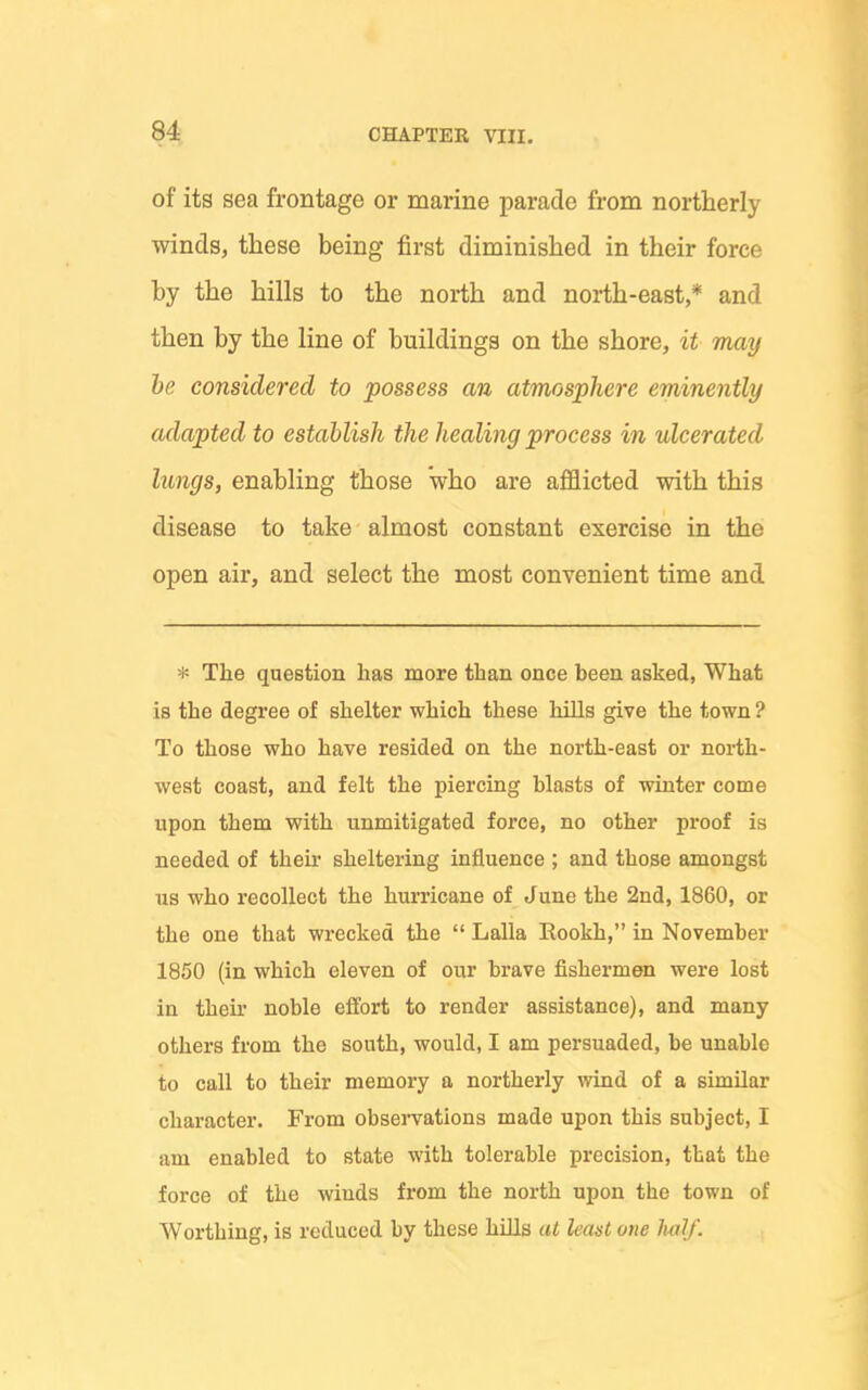 of its sea frontage or marine parade from northerly winds, these being first diminished in their force by the hills to the north and north-east,* and then by the line of buildings on the shore, it may he considered to possess an atmosphere eminently adapted to establish the healing process in ulcerated lungs, enabling those who are afflicted with this disease to take almost constant exercise in the open air, and select the most convenient time and * The question has more than once been asked, What is the degree of shelter which these hills give the town ? To those who have resided on the north-east or north- west coast, and felt the piercing blasts of winter come upon them with unmitigated force, no other proof is needed of their sheltering influence ; and those amongst ns who recollect the hurricane of June the 2nd, 1860, or the one that wrecked the  Lalla Eookh, in November 1850 (in which eleven of our brave fishermen were lost in theu' noble effort to render assistance), and many others from the south, would, I am persuaded, be unable to call to their memory a northei-ly wind of a similar character. From observations made upon this subject, I am enabled to state with tolerable precision, that the force of the winds from the north upon the town of Worthing, is reduced by these hills at least one Mlf.