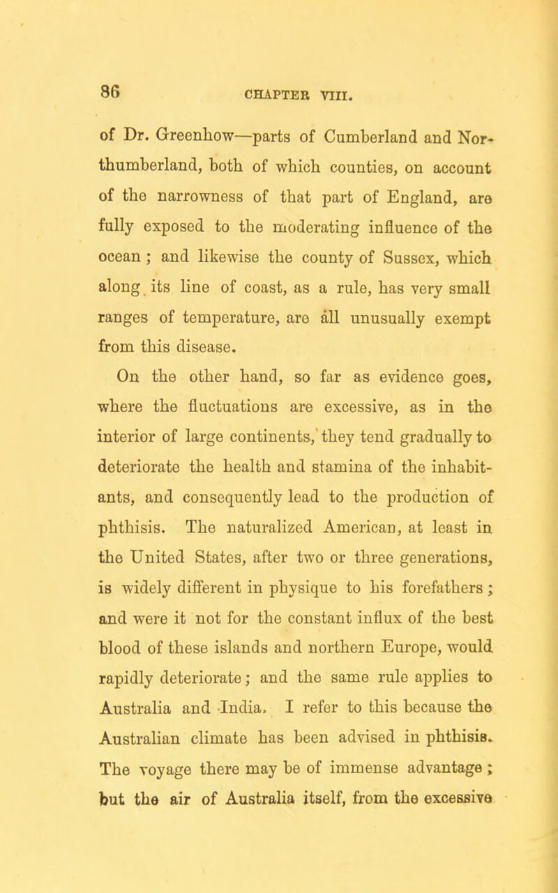 of Dr. Greenhow—parts of Cumberland and Nor- thumberland, both of which counties, on account of the narrowness of that part of England, are fully exposed to the moderating influence of the ocean; and likewise the county of Sussex, which along its line of coast, as a rule, has very small ranges of temperature, are all unusually exempt from this disease. On the other hand, so far as evidence goes, where the fluctuations are excessive, as in the interior of large continents,'they tend gradually to deteriorate the health and stamina of the inhabit- ants, and consequently lead to the production of phthisis. The naturalized American, at least in the United States, after two or three generations, is widely different in physique to his forefathers ; and were it not for the constant influx of the best blood of these islands and northern Europe, would rapidly deteriorate; and the same rule applies to Australia and India. I refer to this because the Australian climate has been advised in phthisis. The voyage there may be of immense advantage ; but the air of Australia itself, from the excessiva