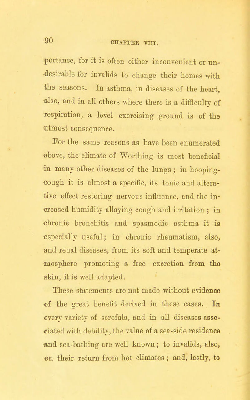 'portance, for it is often either inconvenient or tin- •desirable for invalids to change their homes with the seasons. In asthma, in diseases of the heart, ■also, and in all others where there is a difficulty of res23iration, a level exercising ground is of the utmost consequence. For the same reasons as have been enumerated above, the climate of Worthing is most beneficial in many othei diseases of the lungs ; in hooping- cough it is almost a specific, its tonic and altera- tive effect restoring nervous influence, and the in- creased humidity allaying cough and irritation ; in chronic bronchitis and spasmodic asthma it is especially useful; in chronic rheumatism, also, and renal diseases, from its soft and temperate at- mosphere promoting a free excretion from the skin, it is well adapted. These statements are not made without evidence of the great benefit derived in these cases. In every variety of scrofula, and in all diseases asso- ciated with debility, the value of a sea-side residence and sea-bathing are well known; to invalids, also, on their return from hot climates ; and, lastly, to