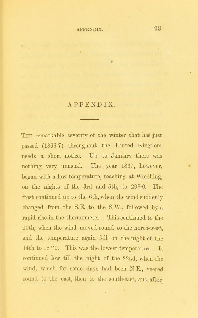 98 APPENDIX. The remarkable severity of the winter that has just passed (1866-7) throughout the United Kingdom needs a short notice. Up to January there was nothing very unusual. The year 1867, however, began with a low temjperature, reaching at Worthing, on the nights of the 3rd and 5th, to 20^-0. The frost continued up to the 6th, when the wind suddenly changed from the S.E. to the S.W., followed by a rapid rise in the thermometer. This continued to the 10th, when the wind moved round to the north-west, and the temperature again fell on the night of the 14th to IS^'O. This was the lowest temperature. It continued low till the night of the 22nd, when the wind, which for some days had been N.E., veered round to the east, then to the south-east, and after-