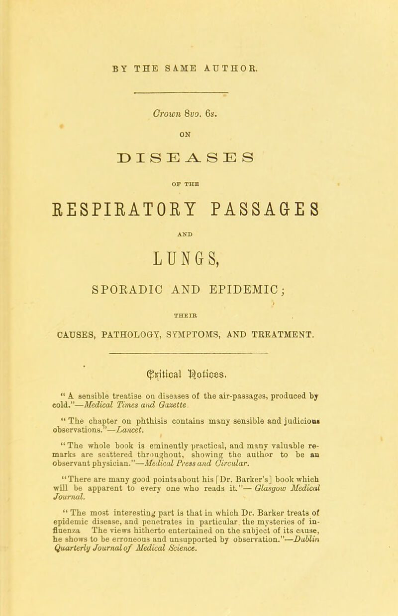 BY THE SA.ME AUTHOE. Crown 8yo. 6s. ON DISEA.SES OF THE EESPIRATORY PASSAGES CAUSES, PATHOLOGY, SYMPTOMS, AND TREATMENT.  A sensible treatise on diseases of the air-passag<js, produced by cold.—Medical Times and Gazette.  The chapter on phthisis contains many sensible and judicioui observations.—Lancet. The whole book is eminently practical, and many valuable re- marks are scattered throui^hout, showing the author to be an observant physician.—Medical Press and Qircular. There are many good points about his [Dr. Barker's] book which will be apparent to every one who reads it.— Glasgow Medical Journal.  The most interesting part is that in which Dr. Barker treats of epidemic disease, and penetrates in particular the mysteries of in- flnen/.a The views hitherto entertained on the subject of its cause, he shows to be erroneous and unsupported by observation.—Dablin Qtiarterly Jounwlof Medical Science. AND SPORADIC AND EPIDEMIC; THEIR