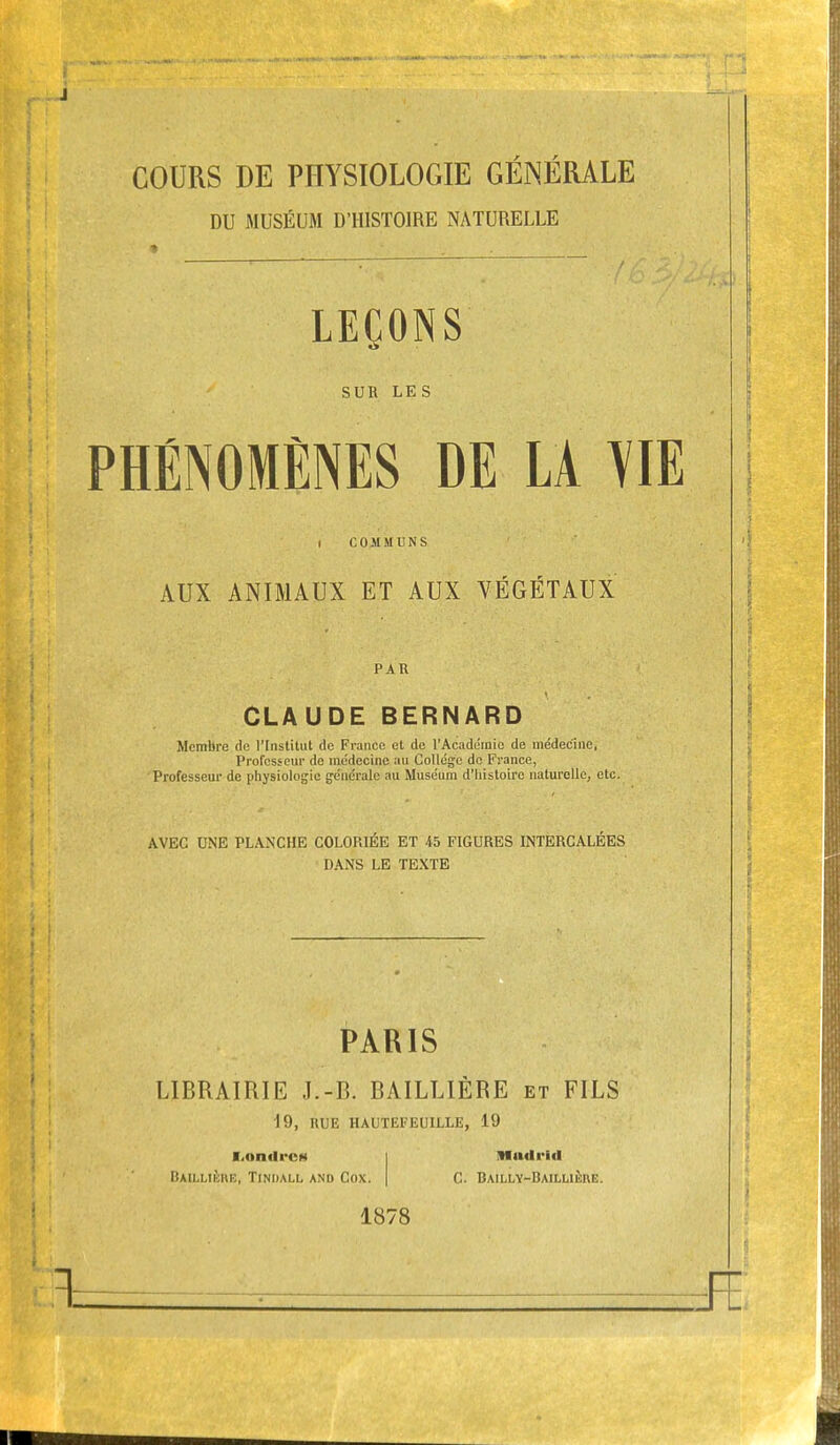 COURS DE PHYSIOLOGIE GÉINÉRALE DU MUSÉUM D'HISTOIRE NATURELLE LEÇONS SUR LES PHÉNOMÈNES DE LA m I COMMUNS AUX ANIMAUX ET AUX VÉGÉTAUX PAR CLAUDE BERNARD Membre do l'Institut do France et de l'Académie de médecine, Professeur de médecine au Collège de France, Professeui' de physiologie générale au Muséum d'histoire naturelle, etc. AVEC UNE PLANCHE COLORIÉE ET 45 FIGURES INTERCALÉES DANS LE TEXTE PARIS LIBRAIRIE J.-B. BAILLIÈRE et FILS 19, HUE HAUTEFEUILLE, 19 l.ontli-os I lifiulrid Baillikhe, Tiniiall and Cox. | C. Bailly-Bailuère. 1878