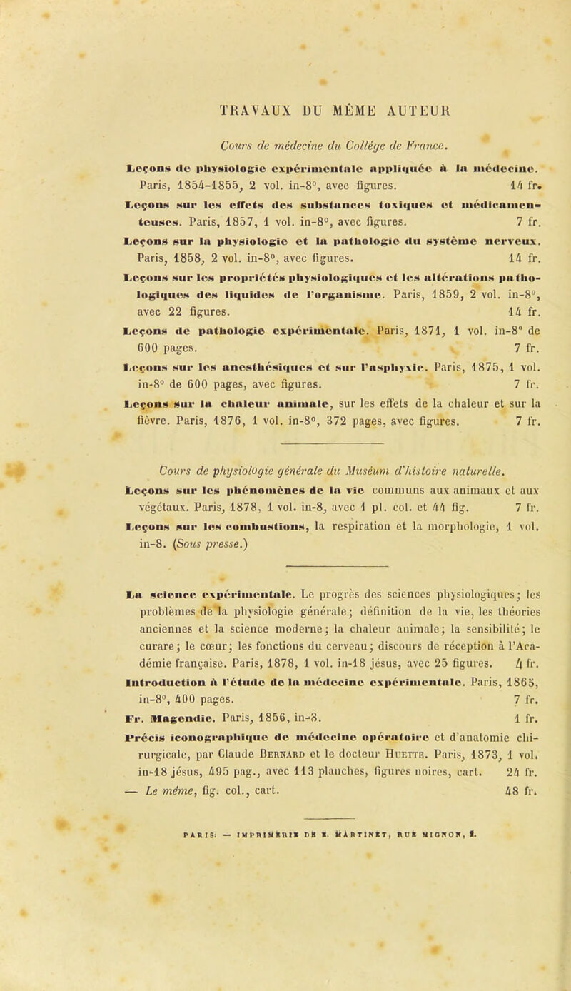 TRAVAUX DU MÊME AUTEUR Cours de médecine du Collège de France. IiOçon!« de pbyHiologïo expérimentale upplit|uéc <V la nicilccîno. Paris, 1854-1855, 2 vol. in-8% avec figures. lâ fr. liCçons sur les elTcts des substances toxiques et mcdicanicn- teuses. Paris, 1857, 1 vol. in-8°, avec figures. 7 fr. lieçons sur la pliysiologie et la pathologie du système nerveux. Paris, 1858, 2 vol. in-8°, avec figures. 14 fr. Eieçons sur les propriétés physiologiques et les altci-ations patho- logiques des liquides de Torganisme. Paris, 1859, 2 vol. in-8'', avec 22 figures. 14 fr. Leçons de pathologie expérimentale. Paris, 1871, 1 vol. in-8° de 600 pages. 7 fr. liCçons sur les anesthésiques et sur l'asphyxie. Paris, 1875, 1 vol. in-S de 600 pages, avec figures. 7 iV. Leçons sur la chaleur animale, sur les eflels de la chaleur et sur la fièvre. Paris, 1876, 1 vol. in-8, 372 pages, avec figures. 7 fr. Cours de physiologie générale du Muséum d'histoire naturelle. Leçons sur les phénomènes de la vie communs aux animaux et aux végétaux. Paris, 1878, 1 vol. in-8, avec \ pl. col. et 44 fig. 7 fr. Leçons sur les combustions, la respiration et la morphologie, 1 vol. iii-8. {Sous presse.) La science expérimentale. Le progrès des sciences physiologiques; les problèmes de la physiologie générale; définition de la vie, les théories anciennes et la science moderne; la chaleur animale; la sensibilité; le curare; le cœur; les fonctions du cerveau; discours de réception à l'Aca- démie française. Paris, 1878, 1 vol. in-18 Jésus, avec 25 figures. Zl fr. Introduction à l'étude de la médecine expérimentale. Paris, 1865, in-8, 400 pages. 7 fr. Fr. Mogendie. Paris, 1856, in-8. 1 fr. Précis iconographique de médecine opératoire et d'analomie chi- rurgicale, par Claude Bernard et le docteur Huette. Paris, 1873, 1 vol. in-18 jésus, 495 pag., avec 113 planches, figures noires, cari. 24 fr. — Le même, fig. col., cart. 48 fr.