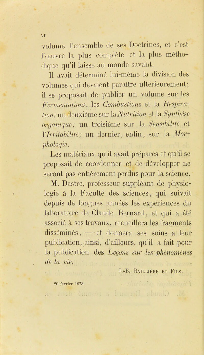 volume l'ensemble de ses Doctrines, et c'est l'œuvre la plus complète et la plus métho- dique qu'il laisse au monde savant. Il avait déterminé lui-même la division des volumes qui devaient paraître ultérieurement; il se proposait de publier un volume sur les Fermentations, les Combustions et la Respira- tion; un deuxième sur \siNutrition et la Synthèse organique; un troisième sur la Sensibilité et V Irritabilité ; un dernier, enfin, sur la Mor- phologie. Les matériaux qu'il avait préparés et qu'il se proposait de coordonner et de développer ne seront pas entièrement perdus pour la science. M. Dastre, professeur suppléant de physio- logie à la Faculté des sciences, qui suivait depuis de longues années les expériences du laboratoire de Claude Bernard, et qui a été associé à ses travaux, recueillera les fragments disséminés, — et donnera ses soins à leur publication, ainsi, d'ailleurs, qu'il a fait pour la publication des Leçons sur les phénomènes de la vie. J,-B. Baillière et Fils. 20 février 1878.