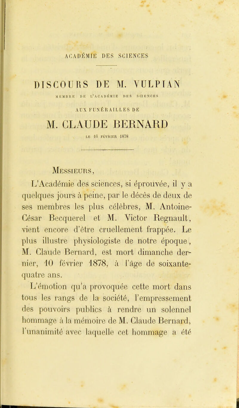 ACADÉMIE DES SCIENCES DISCOURS DE M. VULPÏAN MF. jinuR nr, i.'académie hrs sciences AUX FUNÉRAILLES DE M. CLAUDE BERNARD LE Ifi FÉvniER 1878 Messieurs, L'Académie des sciences, si éprouvée, il y a quelques jours à peine, par le décès de deux de ses membres les plus célèbres, M. Antoine- César Becquerel et M. Victor Regnault, vient encore d'être cruellement frappée. Le plus illustre physiologiste de notre époque, M. Claude Bernard, est mort dimanche der- nier, 10 février 1878, à l'âge de soixante- quatre ans. L'émotion cpi'a provoquée cette mort dans tous les rangs de la société, l'empressement des pouvoirs publics à rendre un solennel hommage à la mémoire de M. Claude Bernard, l'unanimité avec laquelle cet hommage a été