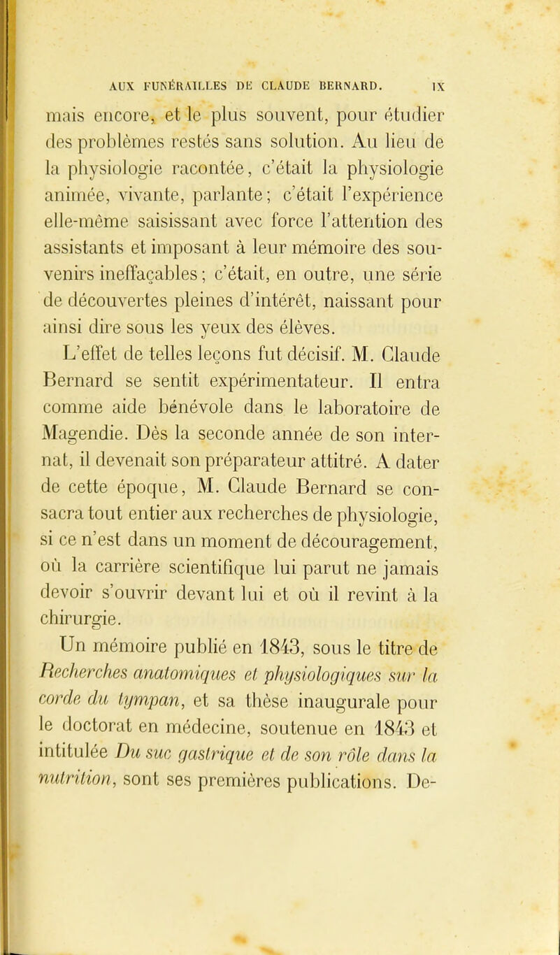 mais encorej et le plus souvent, pour étudier des problèmes restés sans solution. Au lieu de la physiologie racontée, c'était la physiologie animée, vivante, parlante; c'était l'expérience elle-même saisissant avec force l'attention des assistants et imposant à leur mémoire des sou- venirs ineffaçables ; c'était, en outre, une série de découvertes pleines d'intérêt, naissant pour ainsi dire sous les yeux des élèves. L'effet de telles leçons fut décisif. M. Claude Bernard se sentit expérimentateur. Il entra comme aide bénévole dans le laboratoire de Magendie. Dès la seconde année de son inter- nat, il devenait son préparateur attitré. A dater de cette époque, M. Claude Bernard se con- sacra tout entier aux recherches de physiologie, si ce n'est dans un moment de découragement, où la carrière scientifique lui parut ne jamais devoir s'ouvrir devant lui et où il revint à la chirurgie. Un mémoire publié en 1843, sous le titre de Recherches anatomiques et physiologiques sur la corde du tympan, et sa thèse inaugurale pour le doctorat en médecine, soutenue en 1843 et intitulée Du suc gastrique et de son rôle dam la I nutrition, sont ses premières publications. De-